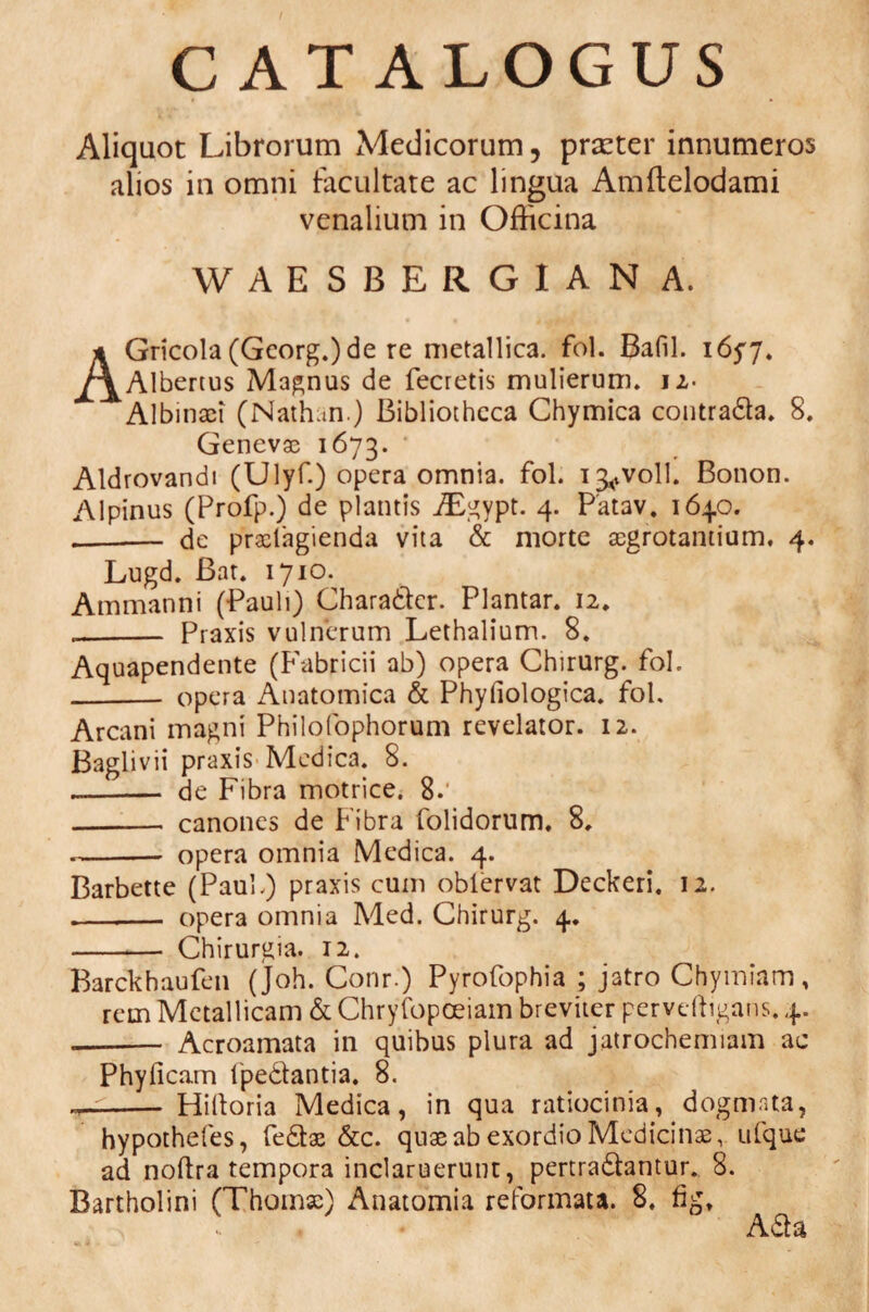 CATALOGUS Aliquot Librorum Medicorum, praeter innumeros alios in omni facultate ac lingua Amftelodami venalium in Officina WAESBERGIAN A. AGricola (Gcorg.)de re metallica, fol. Bafil. 1657. Albertus Magnus de fecretis mulierum. 12- Albinaei (Nathun.) Bibliotheca Chymica contrada. 8. Genevae 1673. Aldrovandi (Ulyf.) opera omnia, fol. i^voll. Bonon. Alpinus (Profp.) de plantis iEgypt. 4. Patav. 1640. .- de praclagienda vita & morte aegrotantium, 4. Lugd. Bat. 1710. Ammanni (Pauli) Charader. Plantar. 12. -- Praxis vulnerum Lethalium. 8. Aquapendente (Fabricii ab) opera Chirurg. fol. _ opera Anatomica & Phyfiologica. fol. Arcani magni Philofophorum revelator. 12. Baglivii praxis Medica. 8. --— de Fibra motrice. 8.' - canones de Fibra folidorum, 8, -opera omnia Medica. 4. Barbette (Paul.) praxis cum oblervat Deckeri, 12. -- opera omnia Med. Chirurg. 4. -— Chirurgia. 12. Barckhaufen (joh. Conr.) Pyrofophia ; jatro Chymiam, rem Metallicam & Chryfopoeiam breviter pervcffigans. 4. - Acroamata in quibus plura ad jatrochemiam ac Phyficam fpedantia. 8. —- Hilloria Medica, in qua ratiocinia, dogmata, hypothefes, fedae &c. quae ab exordio Medicinae v ufque ad noftra tempora inclaruerunt, pertradantur. 8. Bartholini (Thomae) Anatomia reformata. 8. fig, Ada