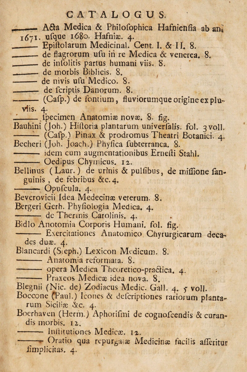 MJ A&a Medica & Philofophica Hafnienfia ab ani 1671« ufque 1680. Hafniae. 4. __— Epiftolarum Medicinal. Cent. I. & II, 8. __— de flagrorum ufu iri re Medica & venerea. 8* - _— de infolitis partus humani viis. 8. — de morbis Biblicis. 8. -- de nivis ufu'Medico. 8. - - de fcriptis Danorum. 8. - (Cafp.) de fontium, fluviorumque origine ex plu¬ viis. 4. - _ ipecimen Anatomiae novae, 8. fig. Bauhini (Joh.) Hifloria plantarum univerfalis. fol. 3V0II» -— (Cafp.) Pinax & prodromus Theatri Botanici. 4. Becheri (Joh. Joach.) Phyfica fubterranca. 8. -- idem cum augmentationibus Ernefli Stahl. - Oedipus Chymicus. 11. Bellinus (Laur.) de urinis & pulfibus, de miffione fim- guinis , de febribus &c. 4, - Opufcula. 4. Beverovicii Idea Medecinae veterum. 8. Bergeri Gerh. Phyfiologia Medica, 4, •-- de Thermis Carolinis. 4. Bidlo Anotomia Corporis Humani, fol. fig. - Exercitationes Anatomico Chyrurgicarum deca¬ des duae. 4. Blancardi (Sieph.) Lexicon Medicum. 8. -- Anatomia reformata. 8. —-- opera Medica Theoretico-prn&ica. 4. - Praxeos Medicae idea nova. 8. Blegnii (Nic. de) Zodiacus Medie. Gall. 4. f voll. Boccone (Paul.) Icones & deferiptiones rariorum planta¬ rum Siciliae &c. 4. Boerhaven (Herrn.) Aphorifmi de cognofeendis & curan¬ dis morbis. 12. -— Infiitutiones Medicae. 12. ——— Oratio qua repurgatae Medicinae facilis afleritur iimplicitas. 4.