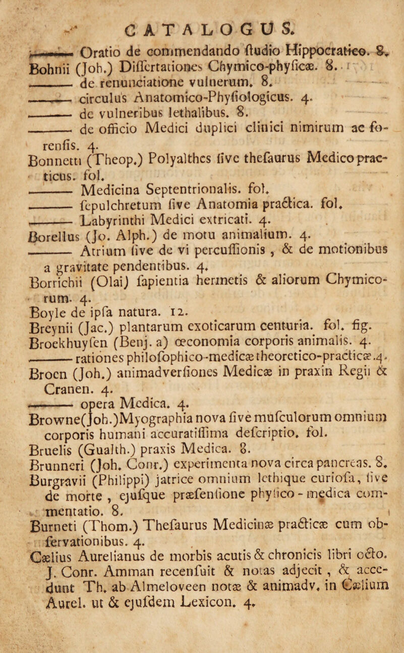 —— - Oratio de commendando ftudio Hippocratko. Bohnii (Joh.) DifTcrtationes Cfoymico-phyficae. 8. _ de rcnunciatione vulnerum* 8. , ... circulus Anatomico-Phyliologicus. 4. -- de vulneribus lethalibus. 8. __ de officio Medici duplici clinici nimirum 3C fo- renfis. 4. Bonnetti (Theop.) Polyalthcs live thefaurus Medico prac- ticus. fol. - Medicina Septentrionalis, fol* - fcpulchretum live Anatomia practica. fol. - Labyrinthi Medici extricati. 4. JBorellus (Jo. Alph.) de motu animalium. 4. _ Atrium live de vi percuffionis , & de motionibus a gravitate pendentibus. 4. Bornchii (OlaiJ fapientia hennetis & aliorum Chymico- rum- 4. Boyle de ipfa natura. 12. Breynii (Jac.) plantarum exoticarum centuria., fol. fig. Broekhuyfen (Benj. a) oeconomia corporis animalis. 4. --rationes philofophico-medicaetheoretico-practics? .4. Brocn (Joh.) animadverfiones Medicae in praxin Regii & Cranen. 4. - opera Medica. 4. Browne(Joh.)Myographia nova five mufculorum omnium corporis humani accuratiffima deferiptio. fol. Bruelis (Gualth.) praxis Medica. 8. Brunneri (Joh. Conr.) experimenta nova circa pancreas. S. Burgravii (Philippi) jatrice omnium lethique curiofa, live de morte , ejufque praefentione phyheo - medica com¬ mentatio. 8. Burneti (Thom.) Thefaurus Medicinae pra&icae cum ob- fervationibus. 4. , Caelius Aurelianus de morbis acutis & chronicis libri o&o. J. Conr. Amman recenfuit & notas adjecit , & acce¬ dunt Th. ab Almeloveen notae & animadv. in Calium Aurei, ut & ejufdem Lexicon. 4.