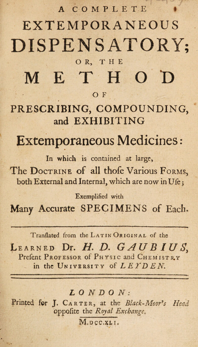 A COMPLETE * EXTEMPORANEOUS DISPENSATORY; OR, THE METHOD OF # PRESCRIBING, COMPOUNDING, and EXHIBITING • * * ■ Extemporaneous Medicines: # In which is contained at large. The Doctrine of all thofe Various Forms, i ■ 3 both External and Internal, which are now in Ufe; Exemplified with Many Accurate SPECIMENS of Each. Tranfiated from the Latin Original of the Learned Dr. H. D. G A UB I U $y Prefent Professor of Physic and Chemistr.y in the University of LETDEN. LONDON: • . i Printed for J. Carter, at the Black-Moor's Head oppofite the Royal Exchange, M.dcc.xli.