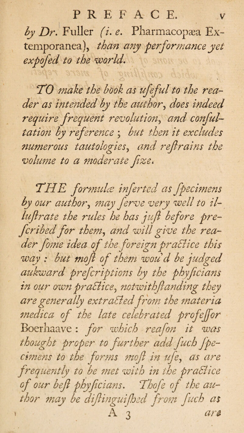 PREFACE. by Dr. Fuller (i. e. Pharmacopaea Ex- temporanea), than any performance yet expofed to the world. v •• * ■ 'V V'. TO make the book as ufeful to the rea¬ der as intended by the author, does indeed require frequent revolution, and confu¬ tation by reference ; but then it excludes numerous tautologies, and refrains the volume to a moderate fize. THE formula; infer ted as fpecimens by our author, may ferve very well to il- luflrate the rules he has juf before pre¬ fer ibed for them, and will give the rea¬ der fome idea of the foreign praElice this way : but mod of them woud be judged aukward preferiptions by the phyficians in our own praElice, notwithfanding they are generally extracted from the materia medica of the late celebrated profeffor Boerliaave: for which reafon it was thought proper to further add fuchfpe¬ cimens to the forms mofi in uje, as are frequently to be met with in the praElice of our befl phyficians. Thofe of the au¬ thor may be difinguified from fuch as A 3 are