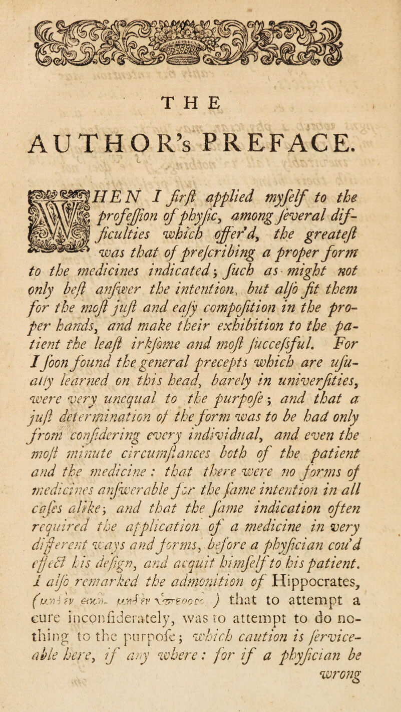 AUTHOR’S PREFACE. ®^JIEN I firft applied myfelf to the profefjion of fthyfiic, among feveral dif¬ ficulties which offer'd, the greateft was that of prejcribing a proper form to the medicines indicated ; fuch as * might not only be ft anfwer the intention, but alfo fit them for the moft juft and eajy CGmpofition in the pro¬ per handsj and make their exhibition to the pa¬ tient the leaft irkjbme and moft fuccefsfuL For I foon found the general precepts which are ufu- aiiy learned on this head\ barely in univerfitiesy were very unequal to the purpofe; and that a: juft determination of the form was to be had only from con ft dering every individual, and even the moft minute circum fiances both of the patient and the medicine : that there were no forms of medicines anfwer able for the fame intention in all cafes alikey and that the fame indication often required the application of a medicine in very different ways and forms , before a phyfician coud eft eel his dejign, and acquit himfelfto his patient. 1 alfb remarked the admonition of Hippocrates, ar>ou. fjjiFw \nzreoQec ) that to attempt a cure incpnfiderately, was to attempt to do no¬ thing to the purpofe; which caution is fervice- able here, if any where: for if a phyfician be wrong