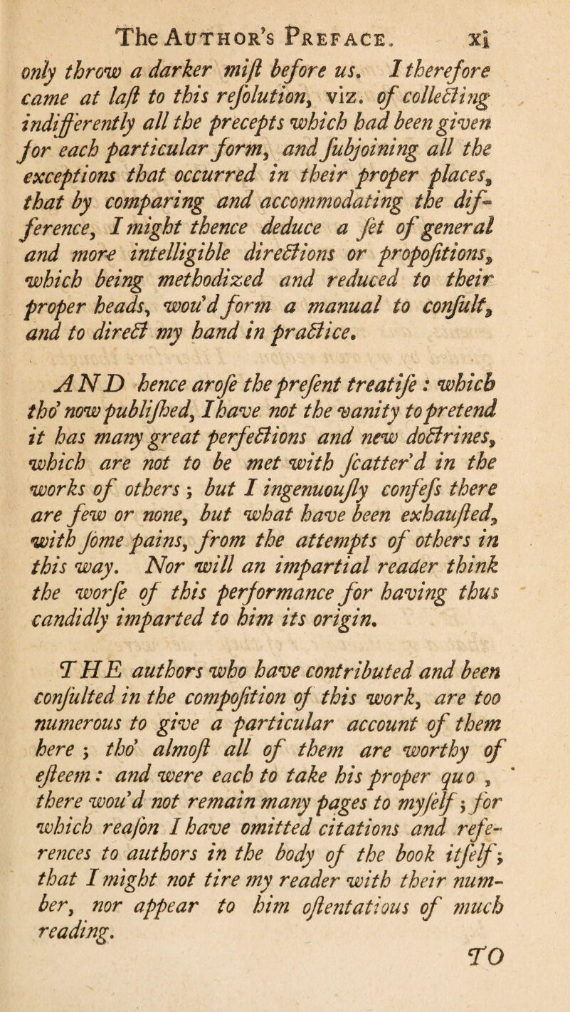 only throw a darker mijl before us. I therefore came at laft to this refolutiony viz, of collecting indifferently all the precepts which had been given for each particular formy and fubjoining all the exceptions that occurred in their proper places, that by comparing and accommodating the dff ferencey I might thence deduce a fit of general and more intelligible directions or propofitions\ which being methodized and reduced to their proper heads, woudform a manual to confult\ and to direCt my hand in practice. AND hence arofe theprefent treatife: which tho now publifiedy I have not the vanity to pretend it has many great perfections and new doClrines9 which are not to be met with fcatter d in the works of others y but I ingenuoufy confefs there are few or noney but what have been exhaufied\ with Jome painsy from the attempts of others in this way. Nor will an impartial reader think the worfe of this performance for having thus candidly imparted to him its origin. THE authors who have contributed and been confulted in the compoftion of this worky are too numerous to give a particular account of them here -y tho almoft all of them are worthy of ejleem: and were each to take his proper quo s there woud not remain many pages to myfelf; for which reafon I have omitted citations and refe¬ rences to authors in the body of the book itfelfy that I might not tire my reader with their num¬ ber, nor appear to him ojlentatious of much reading. TO