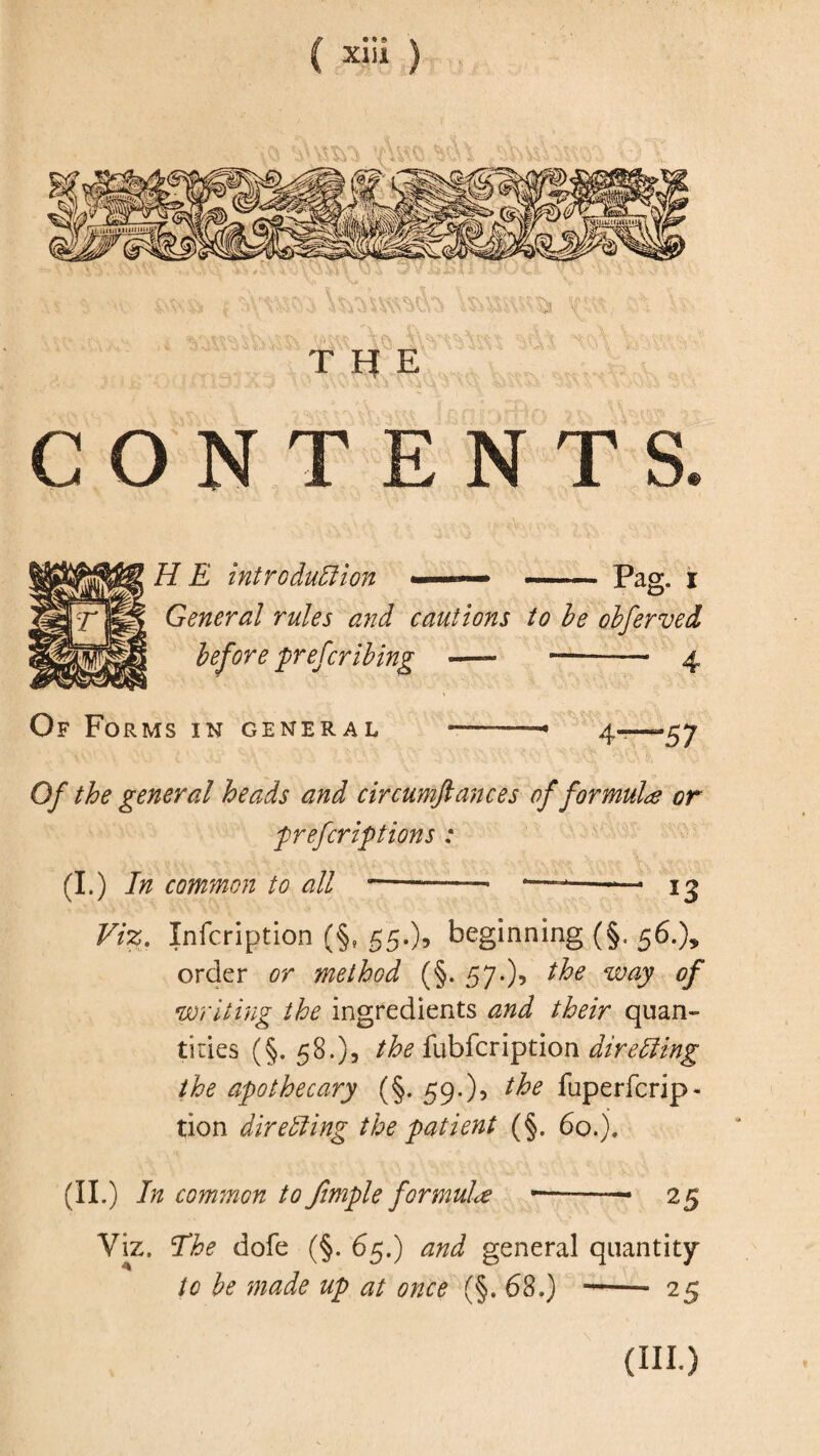 C ) T Ff E CONTENTS. ' ' UY- -W< H E introduction -.. — Pag. i General rules and cautions to be obferved before 'prescribing —- —-- 4 Of Forms in general ——- 4—“57 Of the general heads and circumftances of formula or prefcriptions : (I.) In common to all-- — ig Viz. Infcription (§f 55.)» beginning (§. 56.), order method (§. 57.)* the way of writing the ingredients /iw* quan¬ tities (§. 58.), /fo fubfcription dire Cling the apothecary (§. 59.), the fuperfcrip- tion directing the patient (§. 60. j. (ii.) In common to Jimple formula — 25 Viz. The dole (§. 65.) general quantity to be made up at once (§. 68.) -- 25 (IH.)