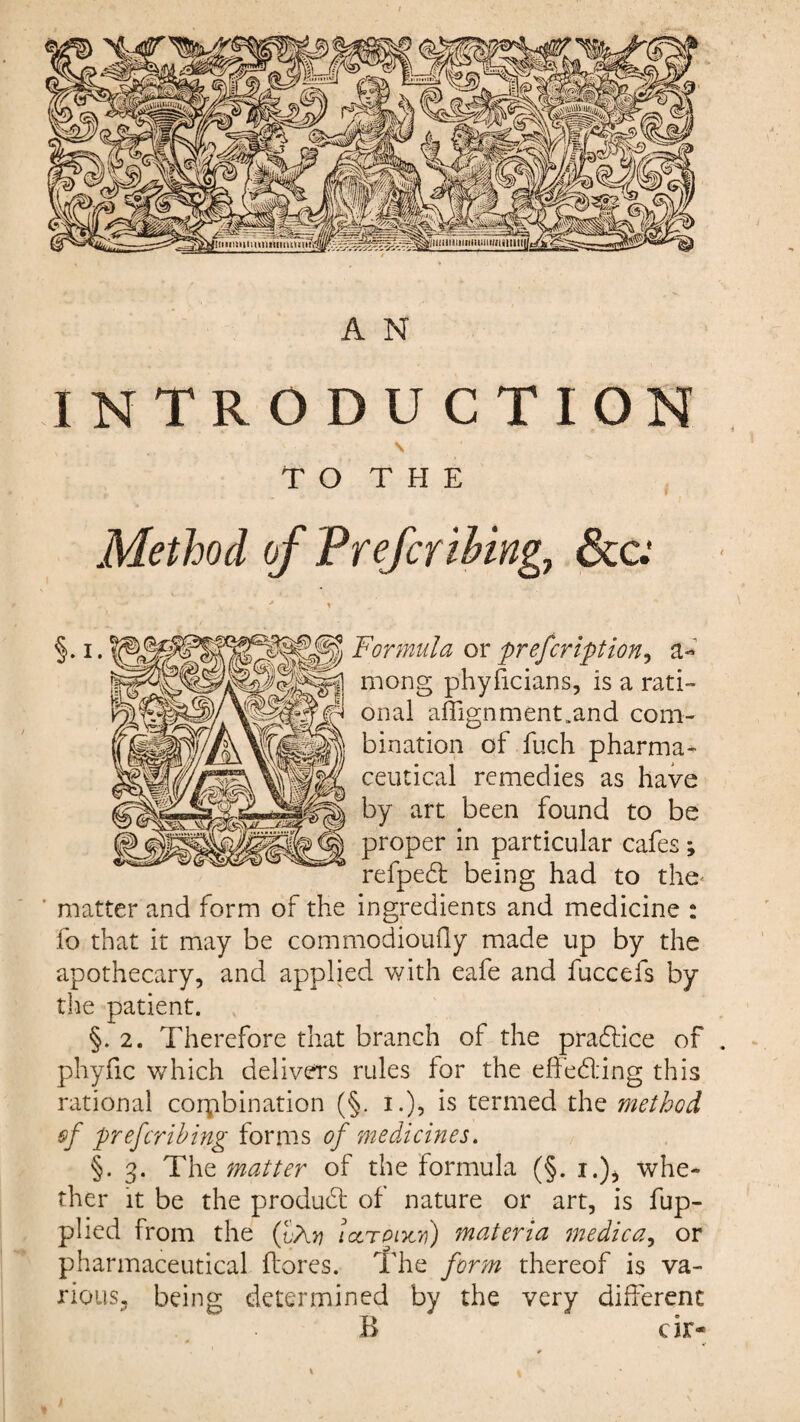 INTRODUCTION \ T O T H E Method of Preferihingj &c.' Formula or prefeription, a- mong phyficians, is a rati¬ onal affignment.and com¬ bination of fuch pharma¬ ceutical remedies as have by art been found to be proper in particular cafes; refpebt being had to the* ' matter and form of the ingredients and medicine : fo that it may be commodioufly made up by the apothecary, and applied with eafe and fuccefs by the patient. §. 2. Therefore that branch of the practice of phyfic which delivers rules for the effecting this rational combination (§. i.), is termed the method of preferring forms of medicines. §.3. The matter of the formula (§. 1.), whe¬ ther it be the product of nature or art, is fup- plied from the (fXn lcltpixv) materia medica, or pharmaceutical (lores. The form thereof is va¬ rious, being determined by the very different B cir-