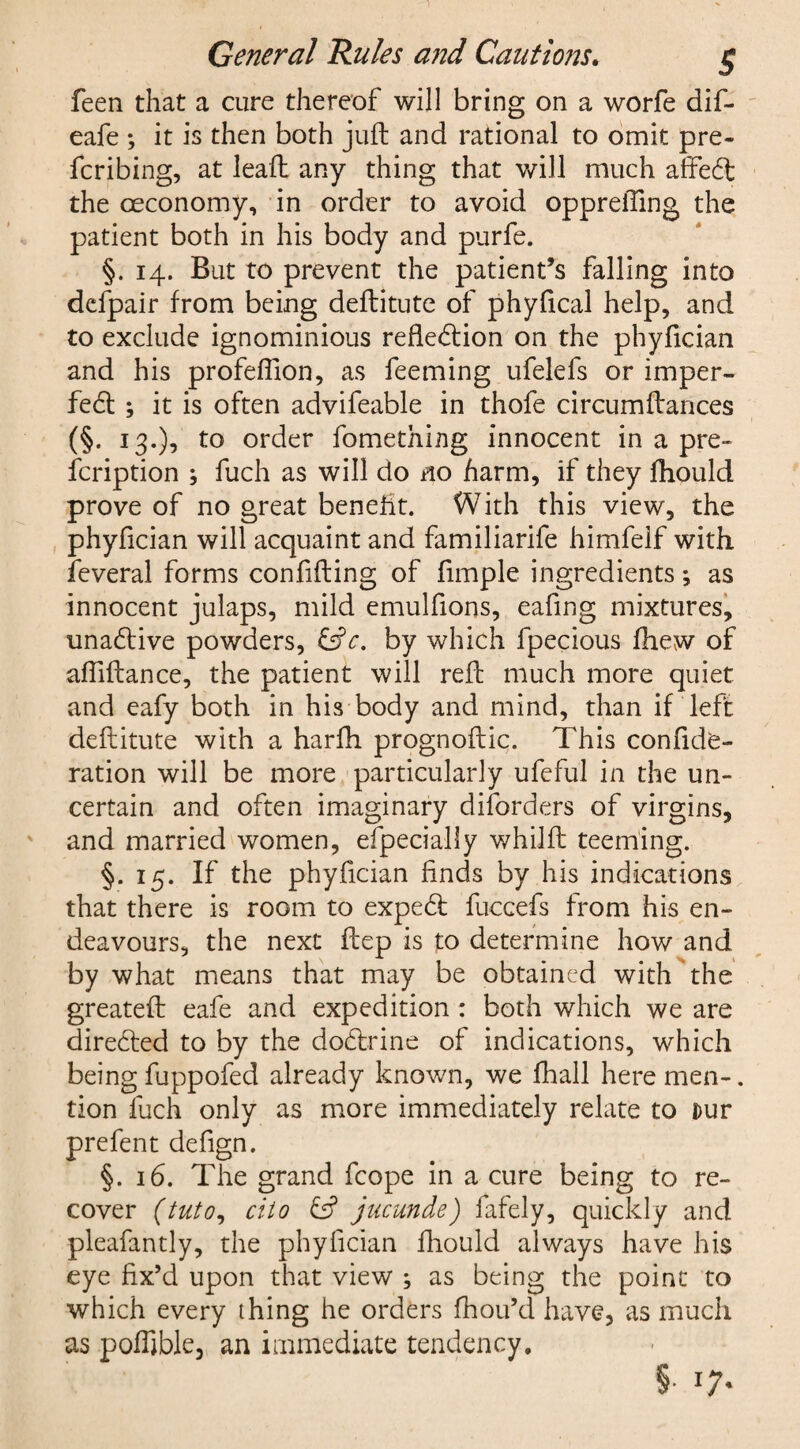 General Rules and Cautions. g feen that a cure thereof will bring on a worfe dif- eafe ; it is then both juft and rational to omit pre¬ ferring, at leaft any thing that will much affed the ceconomy, in order to avoid opprefting the patient both in his body and purfe. §. 14. But to prevent the patient’s falling into defpair from being deftitute of phyfical help, and to exclude ignominious refledion on the phyfician and his profeflion, as feeming ufelefs or imper- fed ; it is often advifeable in thofe circumftances (§. 13.), to order fomething innocent in a pre- feription ; fuch as will do no harm, if they fhould prove of no great benefit. With this view, the phyfician will acquaint and familiarife himfelf with feveral forms confifting of fimple ingredients; as innocent julaps, mild emulfions, eafing mixtures, unadive powders, &c. by which fpecious fhew of afiiftance, the patient will reft much more quiet and eafy both in his body and mind, than if left deftitute with a harlh prognoftic. This confide- ration will be more particularly ufeful in the un¬ certain and often imaginary disorders of virgins, and married women, efpecialfy whilft teeming. §. 15. If the phyfician finds by his indications that there is room to exped fuccefs from his en¬ deavours, the next ftep is to determine how and by what means that may be obtained with the greateft eafe and expedition : both which we are direded to by the dodrine of indications, which being fuppofed already known, we fhall here men-. tion fuch only as more immediately relate to Dur prefent defign. §. 16. The grand fcope in a cure being to re¬ cover (tuto9 ciio & jucunde) fafely, quickly and pleafantly, the phyfician fhould always have his eye fix’d upon that view ; as being the point to which every thing he orders fhou’d have, as much as poffible, an immediate tendency. §• l7'