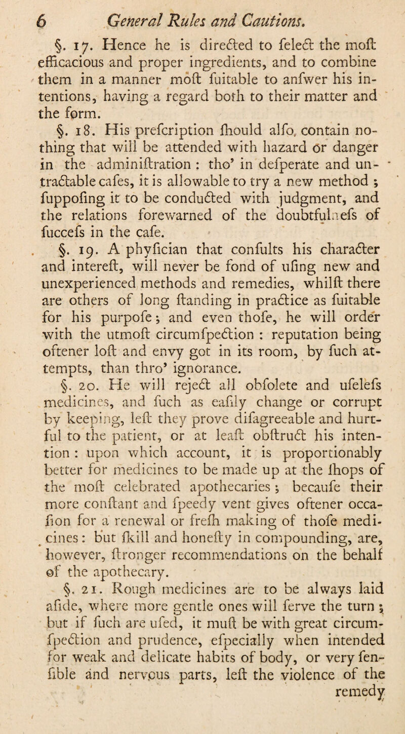 §. 17. Hence he is directed to feledt the moft efficacious and proper ingredients, and to combine them in a manner moft fuitable to anfwer his in¬ tentions, having a regard both to their matter and the form. §. 18. His prefcription ftiould alfo, contain no¬ thing that will be attended with hazard or danger in the adminiftration : tho’ in defperate and un- tradftible cafes, it is allowable to try a new method ; fuppofing it to be conducted with judgment, and the relations forewarned of the doubtful a efs of fuccefs in the cafe. §. 19. A phyfician that confults his character and intereft, will never be fond of uftng new and unexperienced methods and remedies, whilft there are others of long Handing in practice as fuitable for his purpofe •, and even thofe, he will order with the utmoft circumfpedlion : reputation being oftener loft and envy got in its room, by fuch at¬ tempts, than thro’ ignorance. §. 20. He will reject all obfolete and ufelefs medicines, and fuch as eaftly change or corrupt by keeping, left they prove difagreeable and hurt¬ ful to the patient, or at leaft obftrudl his inten¬ tion : upon which account, it is proportionably better for medicines to be made up at the ihops of the moft celebrated apothecaries ; becaufe their more conftant and fpeedy vent gives oftener occa- fion for a renewal or frefh making of thofe medi¬ cines : but fkill and honefty in compounding, are, however, ftronger recommendations on the behalf of the apothecary. §. 21. Rough medicines are to be always laid afide, where more gentle ones will ferve the turn \ but if fuch are ufed, it mu ft be with great circum- fpeftion and prudence, efpccially when intended for weak and delicate habits of body, or very fen- fible and nervous parts, left the violence of the remedy