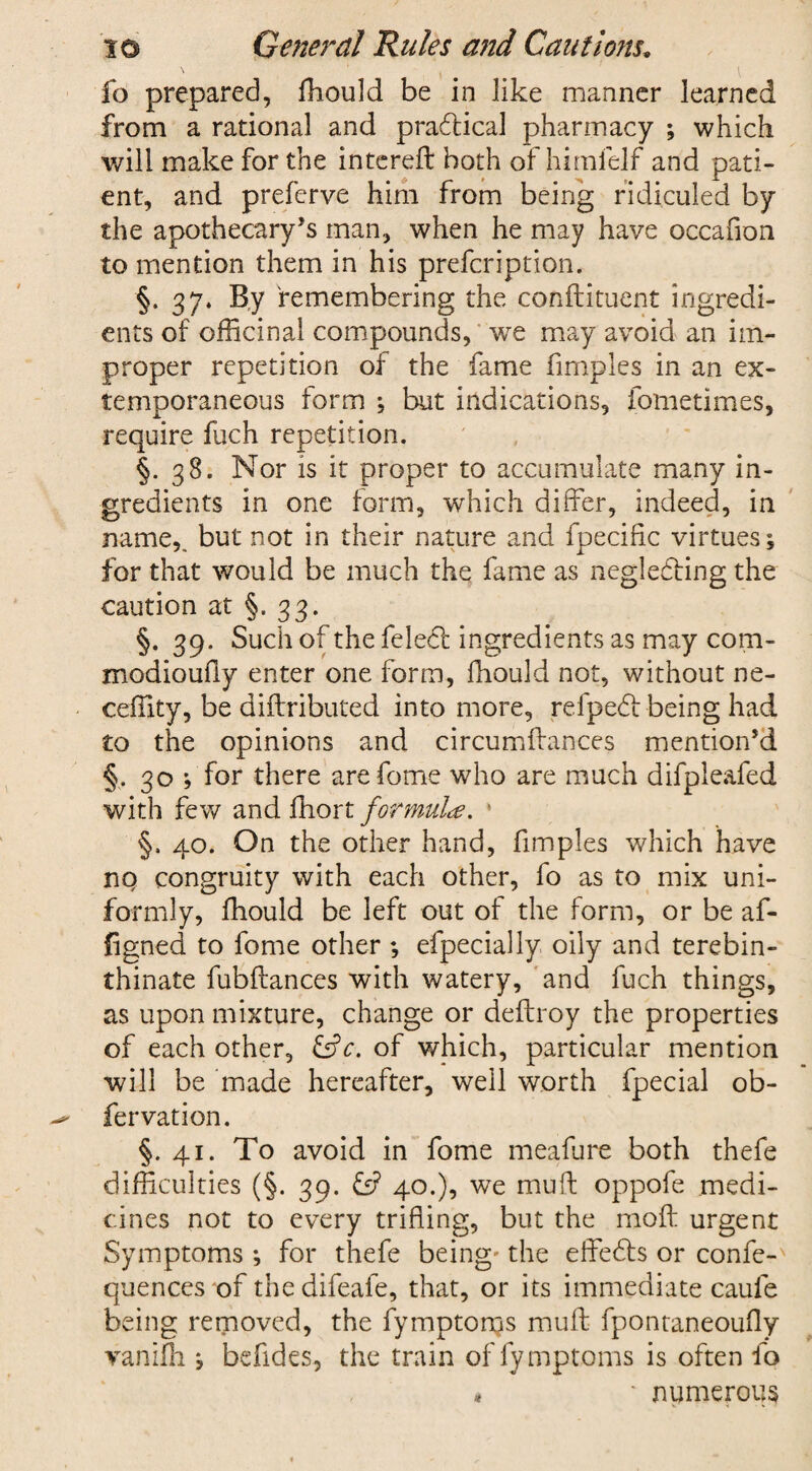 fo prepared, fhould be in like manner learned from a rational and practical pharmacy ; which will make for the intereft both of himfelf and pati¬ ent, and preferve him from being ridiculed by the apothecary’s man, when he may have occafion to mention them in his prefcription. §. 37. By remembering the co n ft i tuent ingredi¬ ents of officinal compounds, we may avoid an im¬ proper repetition of the fame fimples in an ex¬ temporaneous form •, but indications, fometimes, require fuch repetition. §.38. Nor is it proper to accumulate many in¬ gredients in one form, which differ, indeed, in name,, but not in their nature and fpecific virtues ^ for that would be much the fame as neglecting the caution at §. 33. §. 39. Such of the feleCt ingredients as may com- modioufty enter one form, fhould not, without ne- ceffity, be diftributed into more, refpeCf being had to the opinions and circumftances mention’d §, 30 f for there are fome who are much difpleafed with few and fhort formulae. 40. On the other hand, fimples which have no congruity with each other, fo as to mix uni¬ formly, fhould be left out of the form, or be af- figned to fome other ; efpecially oily and terebin- thinate fubftances with watery, and fuch things, as upon mixture, change or deftroy the properties of each other, &c. of which, particular mention will be made hereafter, well worth fpecial ob- fervation. §.41. To avoid in fome meafure both thefe difficulties (§. 39. £s? 40.), we muft oppofe medi¬ cines not to every trifling, but the moft urgent Symptoms ; for thefe being' the effeCts or confe-' quences of thedifeafe, that, or its immediate caufe being removed, the fymptoms muft fpontaneoufty vanifh j befides, the train of fymptoms is often fo * ' numerous