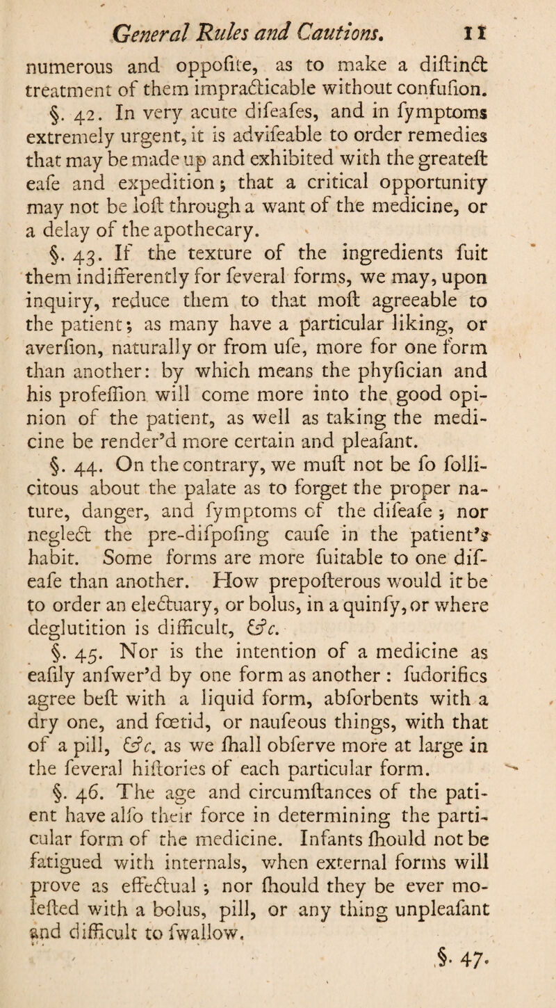 i v • numerous and oppofrte, as to make a diftinft treatment of them impracticable without confufion. §. 42. In very acute difeafes, and in fymptoms extremely urgent, it is advifeable to order remedies that may be made up and exhibited with the greateft eafe and expedition; that a critical opportunity may not be loft through a want of the medicine, or a delay of the apothecary. §. 43. If the texture of the ingredients fuit them indifferently for feveral forms, we may, upon inquiry, reduce them to that moft agreeable to the patient; as many have a particular liking, or averfion, naturally or from ufe, more for one form than another: by which means the phyfician and his profeffion will come more into the good opi¬ nion of the patient, as well as taking the medi¬ cine be render’d more certain and pleafant. §. 44. On the contrary, we muft not be fo folli- citous about the palate as to forget the proper na¬ ture, danger, and fymptoms of the difeafe ; nor negleCt the pre-difpofing caufe in the patient’^ habit. Some forms are more fuitable to one dif¬ eafe than another. How prepofterous would it be to order an eleCtuary, or bolus, in a quinfy,or where deglutition is difficult, £sV. §. 45. Nor is the intention of a medicine as eafily anfwer’d by one form as another : fudorifics agree beft with a liquid form, abforbents with a dry one, and foetid, or naufeous things, with that of a pill, &c, as we fhall obferve more at large in the feveral hiftories of each particular form. §. 46. The age and circumftances of the pati¬ ent have alfo their force in determining the parti¬ cular form of the medicine. Infants fhould not be fatigued with internals, when external forms will prove as effectual ; nor fhould they be ever mo- lefted with a bolus, pill, or any thing unpleafant and difficult tofwallow, .§• 47-