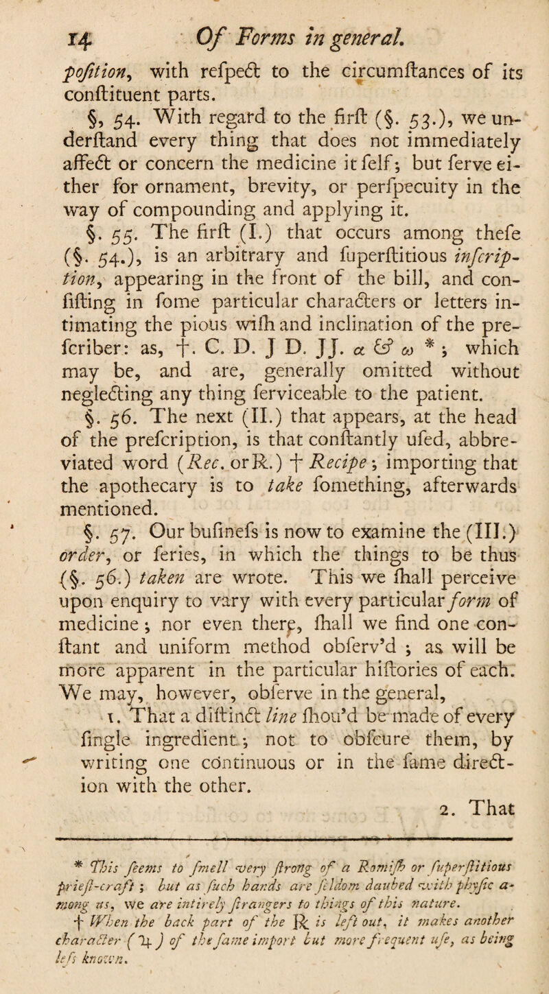 j•pofition, with refpedt to the circumftances of its confti tuent parts. §, 54. With regard to the firft (§. 53.), we un- derftand every thing that does not immediately affedt or concern the medicine itfelf; but ferve ei¬ ther for ornament, brevity, or perfpecuity in the way of compounding and applying it. §.55. The firft (I.) that occurs among thefe (§. 54.), is an arbitrary and fuperftitious infer ip- tion, appearing in the front of the bill, and con¬ fiding in fome particular charadters or letters in¬ timating the pious with and inclination of the pre- feriber: as, . C. D. J D, JJ. ot & &> * ; which may be, and are, generally omitted without negledting any thing ferviceable to the patient. §. 56. The next (II.) that appears, at the head of the prefeription, is that conftantly ufed, abbre¬ viated word (Rec. orR.) f Recipe ; importing that the apothecary is to take fomething, afterwards mentioned. §. 57. Our bufinefs is now to examine the (III.) order, or feries, in which the things to be thus (§• 56-) taken are wrote. This we ftiall perceive upon enquiry to vary with every particular form of medicine; nor even there, ftiall we find one con- ftant and uniform method obferv’d ; as will be more apparent in the particular hiftories of each. We may, however, oblerve in the general, x. That a diftindt: line ftiou’d be-made of every fmgle ingredient; not to obfeure them, by writing one continuous or in the fame diredt- ion with the other. 2. That -- - ■ - . - - -- •... * This feems to ftmell ‘very ftrong of a Romijh or fuperftitious prieft-craft ; but as fuch hands arc fildom daubed with phyftc a- niong us, we are intirely ft rangers to things of this nature. 4 When the back part of the R is left out, it makes another character (If J of the fame import but more frequent ufe, as being lefts known.