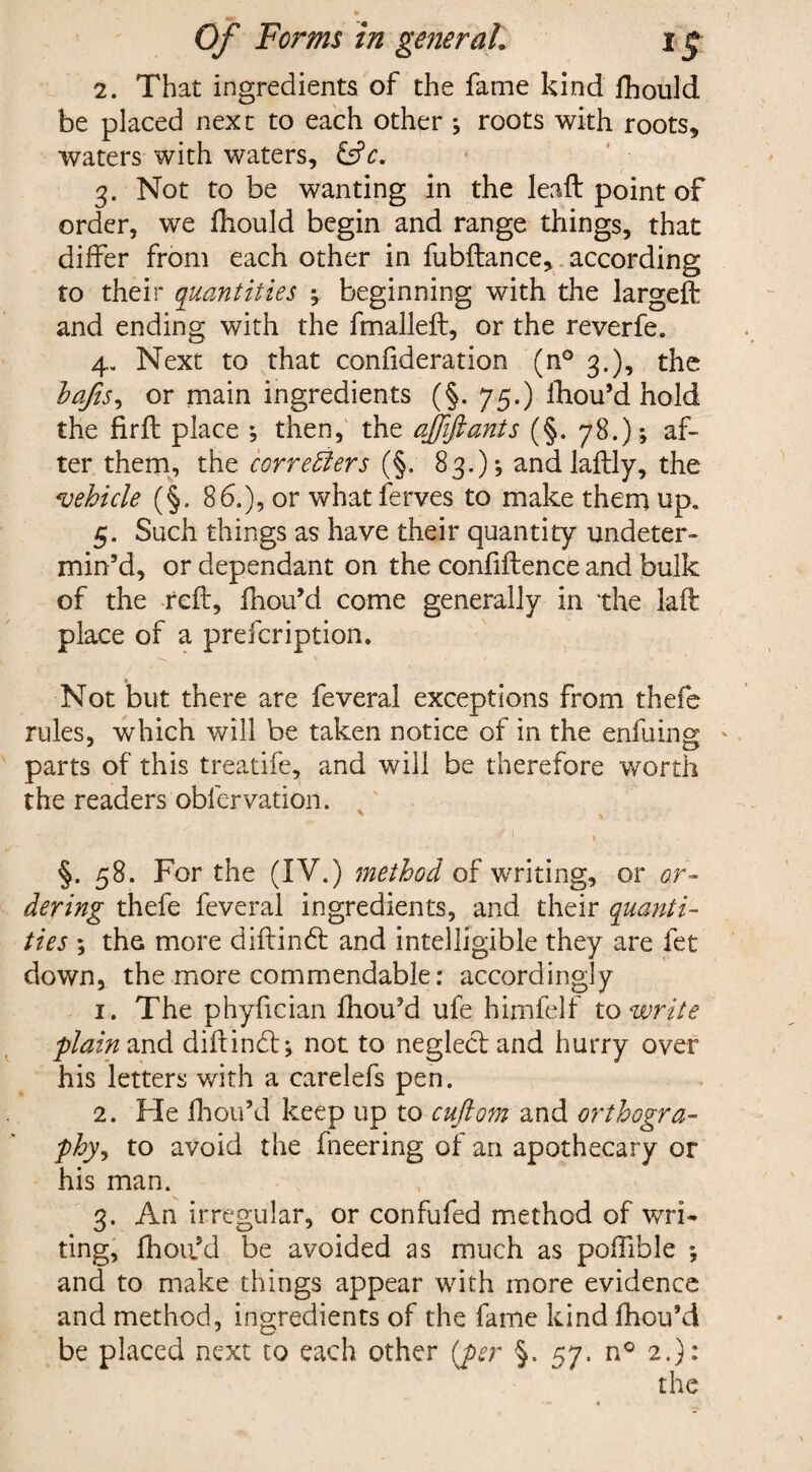2. That ingredients of the fame kind ihould be placed nex t to each other ; roots with roots* waters with waters, &c. 3. Not to be wanting in the lead: point of order, we fhould begin and range things, that differ from each other in fubftance, according to their quantities beginning with the largeft and ending with the fmalleft, or the reverfe. 4. Next to that confideration (n° 3.), the baJtS) or main ingredients (§. 75.) ihou’d hold the fir ft place •, then, the ajfifianis (§. 78.); af¬ ter them, the corredters (§, 83.); and laftly, the vehicle (§. 86.), or what ferves to make them up. 5. Such things as have their quantity undeter¬ min’d, or dependant on the confidence and bulk of the reft, fhou’d come generally in the laft place of a prefeription. Not but there are feveral exceptions from thefe rules, which will be taken notice of in the enfuing. parts of this treatife, and will be therefore worth the readers oblervation. 1 1 §. 58. For the (IV.) method of writing, or or¬ dering thefe feveral ingredients, and their quanti¬ ties ; the more diftin£t and intelligible they are fet down, the more commendable: accordingly 1. The phyfician fhou’d ufe himfelf to write plain and diftinct; not to neglect and hurry over his letters with a carelefs pen. 2. He fhou’d keep up to cuftom and orthogra¬ phy, to avoid the fneering of an apothecary or his man. 3. An irregular, or confufed method of wri¬ ting, fhoii’d be avoided as much as poffible 5 and to make things appear with more evidence and method, ingredients of the fame kind fhou’d be placed next to each other (per §. 57. n° 2.): the