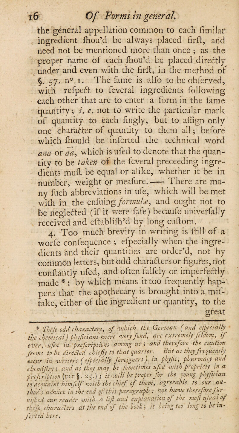 the general appellation common to each fimilaf ingredient fhou’d be always placed firft, and need not be mentioned more than once ; as the proper name of each fhou’d be placed directly under and even with the firft, in the method of §. 57. n° 1. The fame is alfo to be obferved, with refpect to feveral ingredients following each other that are to enter a form in the fame quantity; i. e. not to write the particular mark of quantity to each fingly, but to affign only one character of quantity to them all; before which fhould be inferred the technical word ana or aa<> which is ufed to denote that the quan¬ tity to be taken of the feveral preceeding ingre¬ dients muft be equal or alike, whether it be in number, weight or meafure. There are ma¬ ny fuch abbreviations in ufe, which will be met with in the enfuing formulae, and ought not to be neglected (if it were fafe) becaufe univerfafiy received and eftablifh’d by long cuftom. 4. Too much brevity in writing is flill of a , worfe confequence ; efpecially when the ingre¬ dients and their quantities are order’d, not by common letters, but odd characters or figures, not conftandy ufed, and often falfely or imperfectly made * * : by which means it too frequently hap¬ pens that the apothecary is brought into a mif- take, either of the ingredient or quantity, to the ' ; great _° * Thefe odd characters, of which the German (and efpecially the chemical j phyfcians were very fond, are extremely feldom, if ever, ufed in prefcriptions among us ; and therefore the caution Jems to he directed chiefly to that quarter. But as they frequently esciir in writers (efpecially foreigners) in phyflc, pharmacy and ehemiflry ; and as they may be fometimes ufed with propriety in a prefcription (per $. 25.) ; It will be proper for the young phyfician to acquaint him felf with the chief of them, agreeable to cur au¬ thors advice in the end of this paragraph : we have therefore fur¬ ni fed our reader with a lift and explanation of t<:e mofl ufual of thefe charaCl.en at the end of the book j it being too long to be in¬ flated here.
