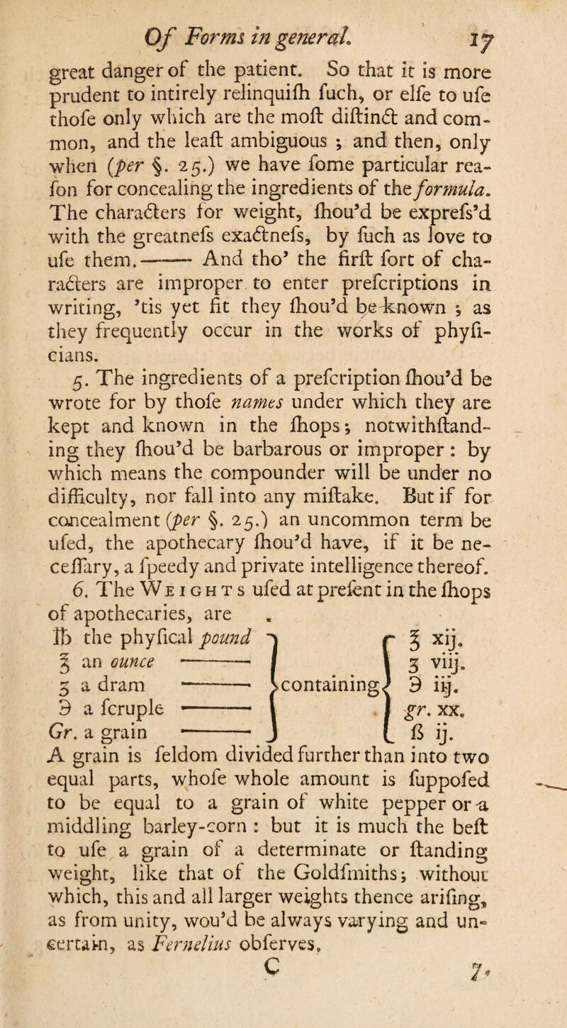 great danger of the patient. So that it is more prudent to intirely relinquish fuch, or elfe to ufe thofe only which are the mofl diftinCt and com¬ mon, and the leaft ambiguous ; and then, only when (per §. 25.) we have fome particular rea- fon for concealing the ingredients of theformula. The characters for weight, fhou’d be exprefs’d with the greatnefs exaCtnefs, by fuch as love to ufe them.-—— And tho’ the firft fort of cha¬ racters are improper to enter preferiptions in writing, ’tis yet fit they fhou’d be known as they frequently occur in the works of phyfi- cians. 5. The ingredients of a prefeription fhou’d be wrote for by thofe names under which they are kept and known in the fhops •, notwithftand™ ing they fhou’d be barbarous or improper: by which means the compounder will be under no difficulty, nor fall into any miftake. But if for concealment [per §. 25.) an uncommon term be ufed, the apothecary fhou’d have, if it be ne- cefiary, a fpeedy and private intelligence thereof. 6. The Weights ufed at prefent in the fhops of apothecaries, are lb the phyfical pound 3 an ounce 3 a dram 9 a fcruple Gr. a grain A grain is feldom divided further than into two equal parts, whole whole amount is fuppofed to be equal to a grain of white pepper or-a middling barley-corn : but it is much the belt to ufe a grain of a determinate or Handing weight, like that of the Goldfmiths; without which, this and all larger weights thence arifing, as from unity, wou’d be always varying and un~ certain, as Fernelius obferves. C 7*