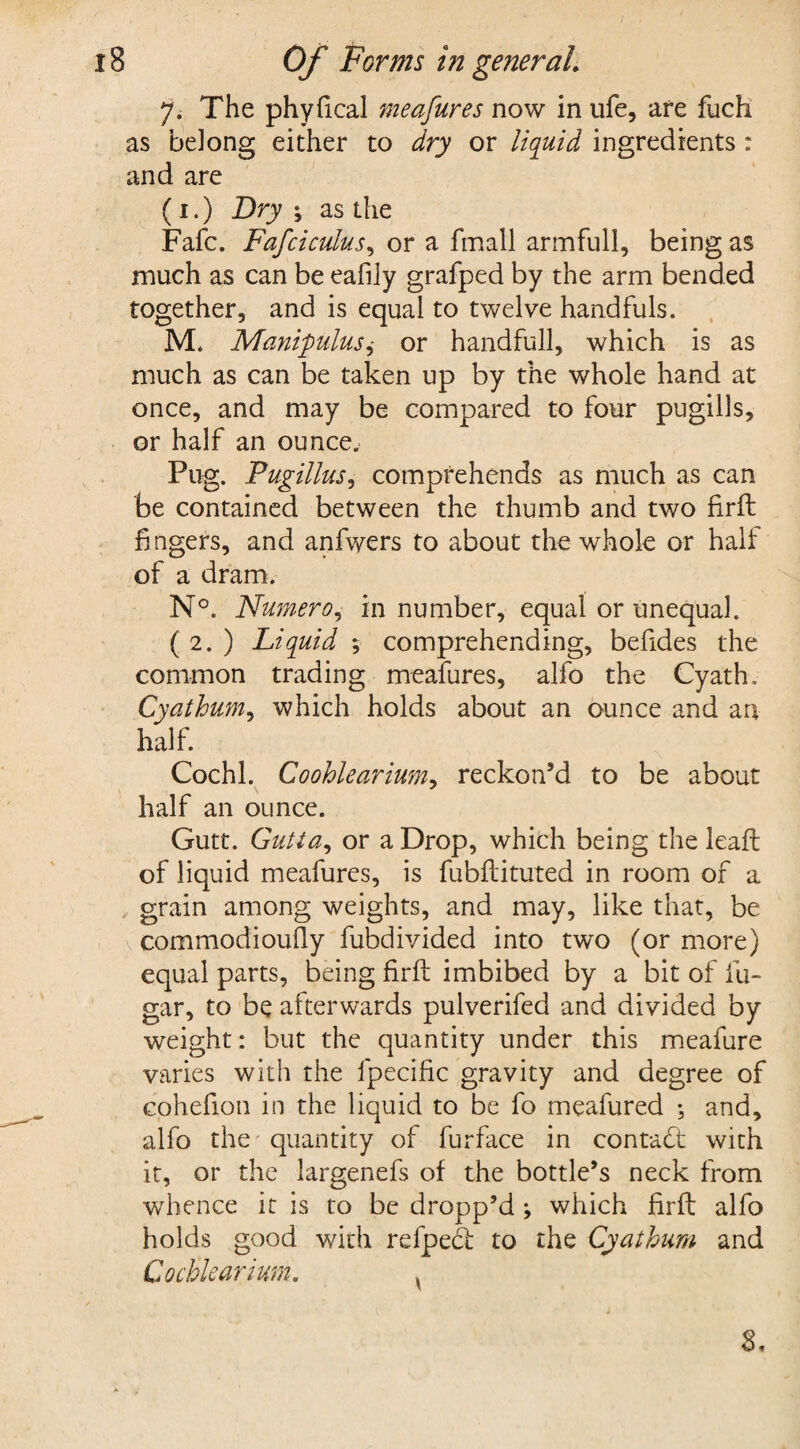 7. The phyfical meafures now in ufe, are fuch as belong either to dry or liquid ingredients : and are (1.) Dry i as the Fafc. Fafciculus, or a fmall armfull, being as much as can be eafily grafped by the arm bended together, and is equal to twelve handfuls. M, Manipulusi or handfull, which is as much as can be taken up by the whole hand at once, and may be compared to four pugilis, or half an ounce. Pug. Pugillus, comprehends as much as can be contained between the thumb and two firft fingers, and anfwers to about the whole or half of a dram. N°. Numero, in number, equal or unequal. ( 2. ) Liquid ; comprehending, beftdes the common trading meafures, alfo the Cyath. Cyathum, which holds about an ounce and an half. Cochl. Coohlearium, reckon’d to be about half an ounce. Gutt. Gutta, or a Drop, which being the leaft of liquid meafures, is fubftituted in room of a grain among weights, and may, like that, be commodioufly fubdivided into two (or more) equal parts, being firft imbibed by a bit of fu- gar, to be afterwards pulverifed and divided by weight: but the quantity under this meafure varies with the fpecific gravity and degree of cohefion in the liquid to be fo meafured ; and, alfo the - quantity of furface in contact with it, or the largenefs of the bottle’s neck from whence it is to be dropp’d •, which firft alfo holds good with refpedt to the Cyathum and Cochlearium. ,