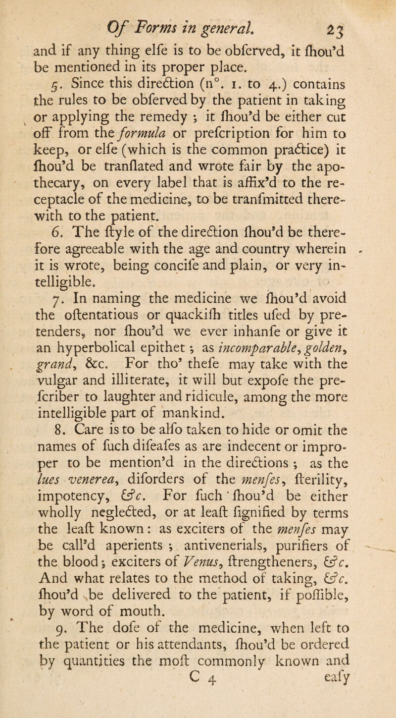 and if any thing elfe is to be obferved, it fhou’d be mentioned in its proper place. 5. Since this direction (n°. 1. to 4.) contains the rules to be obfervedby the patient in taking or applying the remedy ; it fhou’d be either cut off from the formula or prefcription for him to keep, or elfe (which is the common practice) it fhou’d be tranflated and wrote fair by the apo¬ thecary, on every label that is affix’d to the re¬ ceptacle of the medicine, to be tranfmitted there¬ with to the patient. 6. The ftyle of the dire&ion fhou’d be there¬ fore agreeable with the age and country wherein - it is wrote, being concife and plain, or very in¬ telligible. 7. In naming the medicine we fhou’d avoid the oftentatious or quackilh titles ufed by pre¬ tenders, nor fhou’d we ever inhanfe or give it an hyperbolical epithet •, as incomparable, golden, grand, &c. For tho’ thefe may take with the vulgar and illiterate, it will but expofe the pre- fcriber to laughter and ridicule, among the more intelligible part of mankind. 8. Care is to be alfo taken to hide or omit the names of fuch difeafes as are indecent or impro¬ per to be mention’d in the directions ; as the lues venerea, diforders of the menfes, fferility, impotency, &c. For fuch lhou’d be either wholly neglected, or at leaft fignified by terms the leaft known: as exciters of the menfes may be call’d aperients *, antivenerials, purifiers of the blood exciters of Venus, ftrengtheners, &c. And what relates to the method of taking, fhou’d ,be delivered to the patient, if poffible, by word of mouth. 9. The dofe of the medicine, when left to the patient or his attendants, fhou’d be ordered by quantities the moft commonly known and