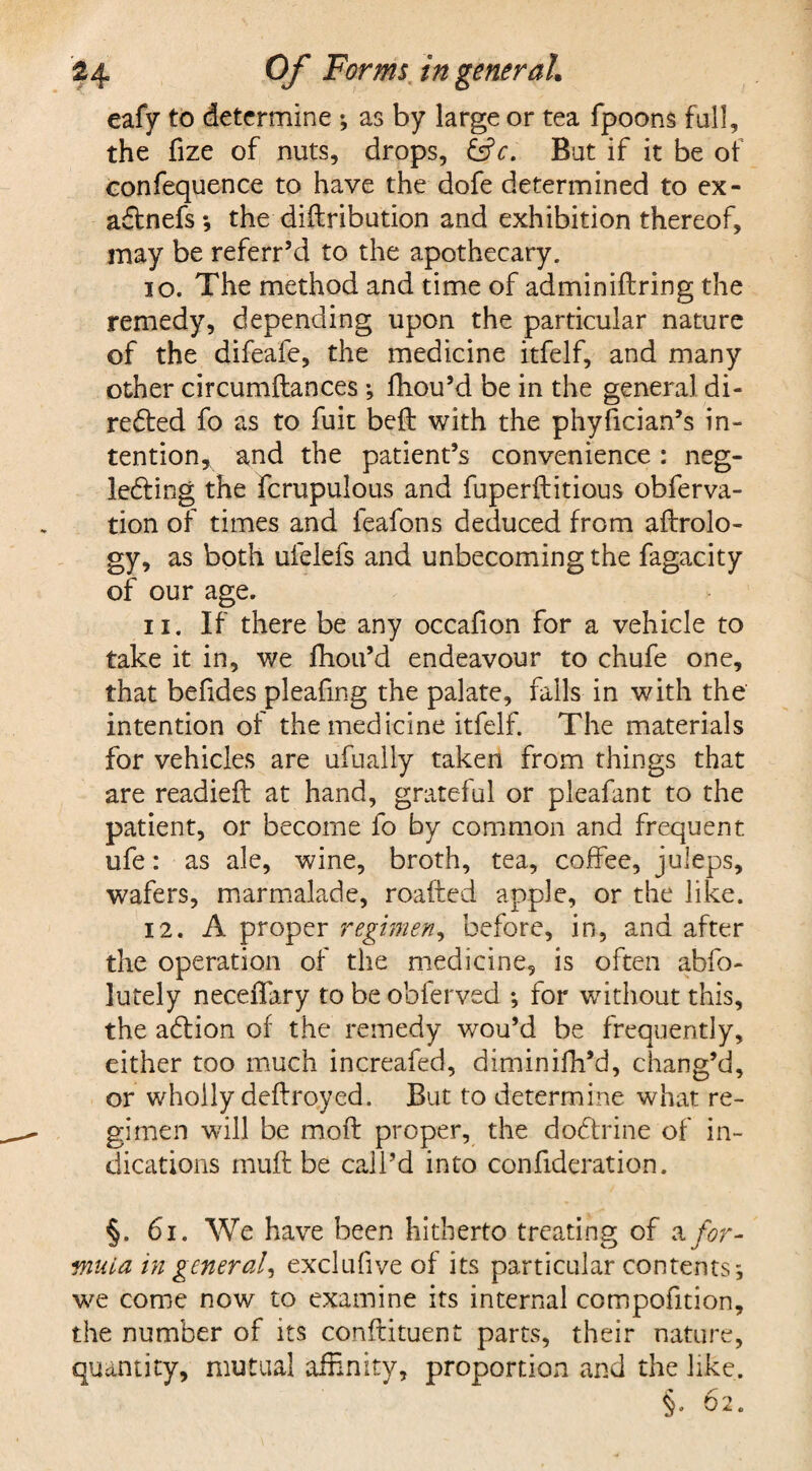 eafy to determine •, as by large or tea fpoons fall, the fize of nuts, drops, &V. But if it be of confequence to have the dofe determined to ex- aCtnefs*, the diftribution and exhibition thereof, may be referr’d to the apothecary. 10. The method and time of adminiftring the remedy, depending upon the particular nature of the difeafe, the medicine itfelf, and many other circumftances; fhou’d be in the genera] di¬ rected fo as to fuit belt with the phyfician’s in¬ tention, and the patient’s convenience : neg¬ lecting the fcrupulous and fuperftitious obferva- tion of times and feafons deduced from aflrolo- gy, as both ufelefs and unbecoming the fagacity of our age. 11. If there be any occafion for a vehicle to take it in, we fhou’d endeavour to chufe one, that befides pleafing the palate, falls in with the intention of the medicine itfelf. The materials for vehicles are ufualiy taken from things that are readied: at hand, grateful or pleafant to the patient, or become fo by common and frequent ufe: as ale, wine, broth, tea, coffee, juleps, wafers, marmalade, roafted apple, or the like. 12. A proper regimen, before, in, and after the operation of the medicine, is often abfo- lutely neceffary to be obferved *, for without this, the aCtion of the remedy wou’d be frequently, either too much increafed, diminifh’d, chang’d, or wholly deftroyed. But to determine what re¬ gimen will be moit proper, the doCtrine of in¬ dications muft be call’d into con fiderat ion. §. 61. We have been hitherto treating of a for¬ mula in general^ exclufive of its particular contents; we come now to examine its internal compofition, the number of its conftituent parts, their nature, quantity, mutual affinity, proportion and the like. §. 62.