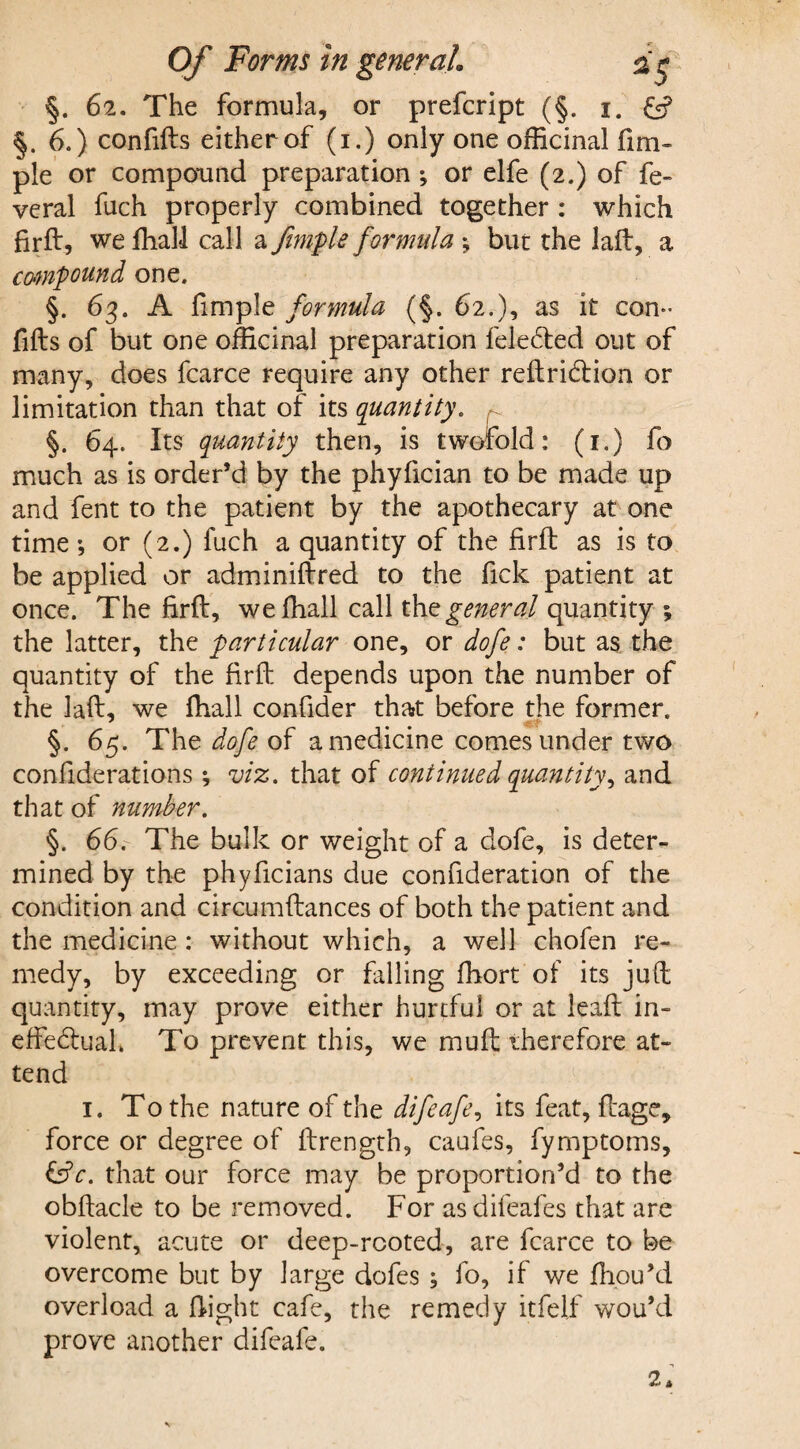 §. 62. The formula, or prefcript (§. x. £<? §.6.) confifts either of (1.) only one officinal fmi- pie or compound preparation ; or elfe (2.) of fe- veral fuch properly combined together : which firft, we ffiall call a femple formula •, but the laft, a compound one. §. 63. A fimple formula (§. 62.), as it con¬ fifts of but one officinal preparation felecfted out of many, does fcarce require any other reftridiion or limitation than that of its quantity. §. 64. Its quantity then, is twofold: (1.) fo much as is order’d by the phyfician to be made up and fent to the patient by the apothecary at one time •, or (2.) fuch a quantity of the ftrft as is to be applied or adminiftred to the fick patient at once. The firft, we ffiall call thz general quantity \ the latter, the particular one, or dofe: but as the quantity of the firft depends upon the number of the laft, we ffiall confider that before the former. §. 65. The dofe of a medicine comes under two confiderations *, viz. that of continued quantity, and that of number. §. 66. The bulk or weight of a dofe, is deter¬ mined by the phyficians due confideration of the condition and circumftances of both the patient and the medicine : without which, a well chofen re¬ medy, by exceeding or filling ffiort of its juft quantity, may prove either hurtful or at leaft in- effe<ftuah To prevent this, we muft therefore at¬ tend 1. To the nature of the difeafe, its feat, ftage, force or degree of ftrength, caufes, fymptoms, &V. that our force may be proportion’d to the obftacle to be removed. For as difeafes that are violent, acute or deep-rooted, are fcarce to be overcome but by large dofes ; fo, if we ffiou’d overload a flight cafe, the remedy itfelf wou’d prove another difeafe. 2*