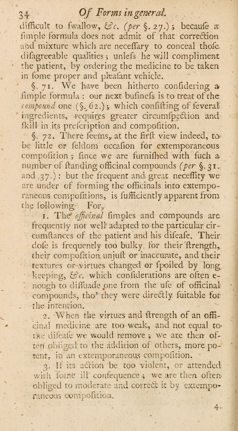 difficult to fwallow, &c. (per §. 27.) ; becaufe x Ample formula does not admit of that correction and mixture which are neceffary to conceal thofe. difagreeable qualities-, unlefs he will compliment * the patient, by ordering the medicine to be taken in fome proper and pleafant vehicle. §.71. We have been hitherto confidering a? Ample formula : our next bufinefs is to treat of the compound one (§.^62.); which confiding of feverat ingredients, requires greater circumfpedtion and fkill in its prefcription and compofition. §. 72. There fee ms y at the firft view indeed, to- be little or feldom occafion for extemporaneous compofition ; fince we are furnifhed with fuch a number of (landing officinal compounds (per §.31, and ,37.) : but the frequent and great neceffity we are .under of forming the officinals into extempo¬ raneous compofitions, is fufficiently apparent from the following For, 1. The* officinal fimples and compounds are. frequently not well- adapted to the particular cir- cumfiances of the patient and his difeafe. Their dofe is frequently too bulky for their'ftrength, their compofition. unjuft or inaccurate, and their textures or virtues changed or fpoded by long keeping, JsV. which confiderations are often e- nous:h to diffuade one from the ufe of officinal compounds, tho5 they were directly fuitable for the intention. 2. When the virtues and ftrength of an offi¬ cinal medicine are too weak, and not equal to* the difeafe we would remove ; we are then- of¬ ten obliged: to the addition of others, more po¬ tent, in an extemporaneous compofition. a. If its action be too violent, or attended with forne ill confequence ; we are then often obliged to moderate and. correct it by extempo¬ raneous 00 nip 0 fit io n.. 4- /