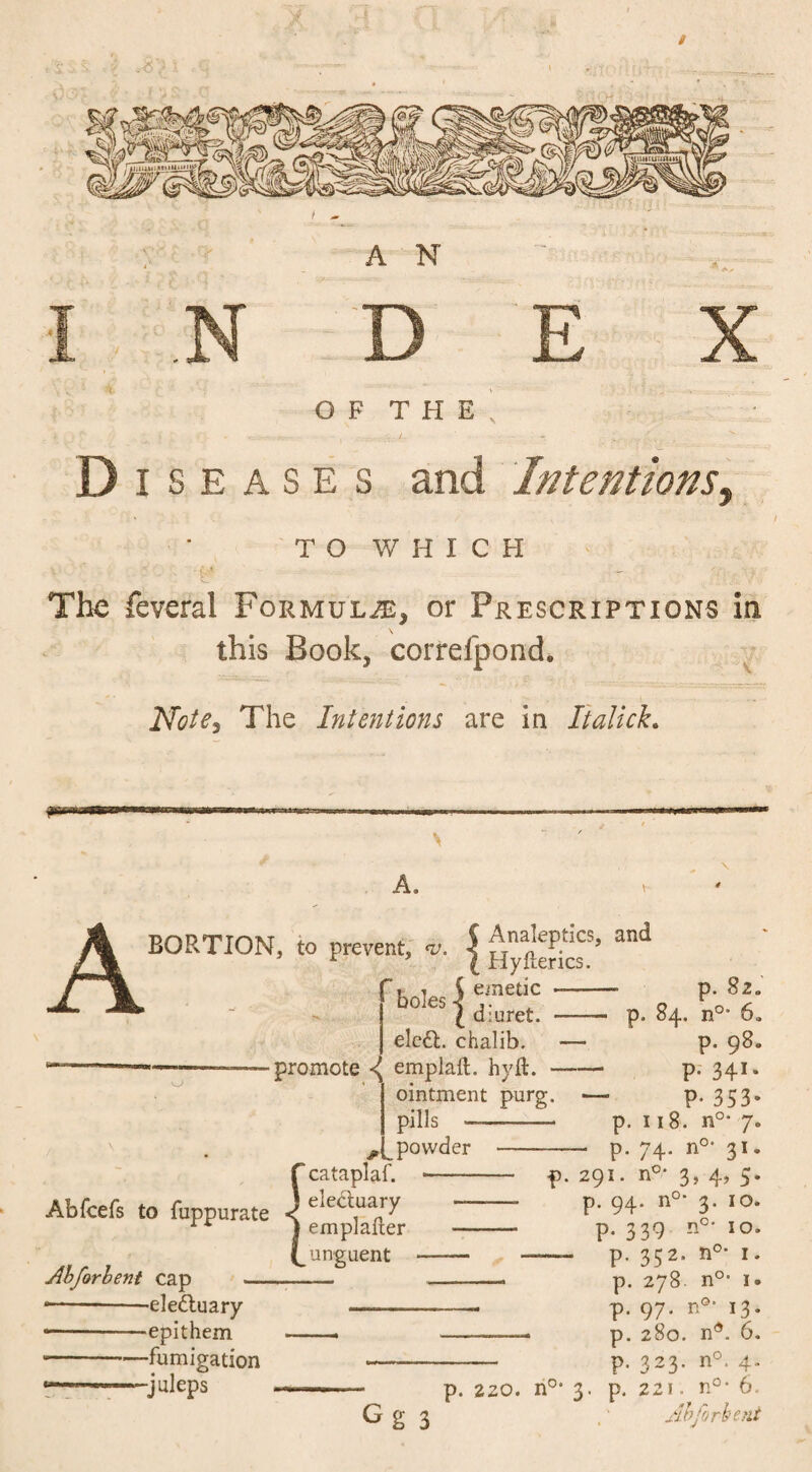 / A N I N D E X O F T H E ’ Diseases and Intentions, TO V/ H I C H The feveral Formula, or Prescriptions in this Book, correlpond. Note3 The Intentions are in Ttalick. A. A BORTION, to prevent, v. | alld ' emetic -- p. 82. p. 84. n° 6» boles •< I diuret. eledl. chalib. — •promote <( emplaft. hyft.- ointment purg. - pills » i*». {cataplaf. electuary emplaiter unguent Abforbent cap -- •-ele&uary —— —— epithem -- -fumigation —- «*-——juleps powder P P- P. 98. p. 341. P- 353- 118. n°* 7. 74. n°- 31. 291. n0, 3, 4, 5. ,0- 2. 10. '°* 10, n0, ■,0 p. 94. n p. 339 n P- 352 p. 278 p. 97- *3 p. 280. n4. 6. p. 323. n°. 4. 1. nu- 1. o. Gg 3 p. 220. n0, 3. p. 221. n°- 6. Ahforbeni