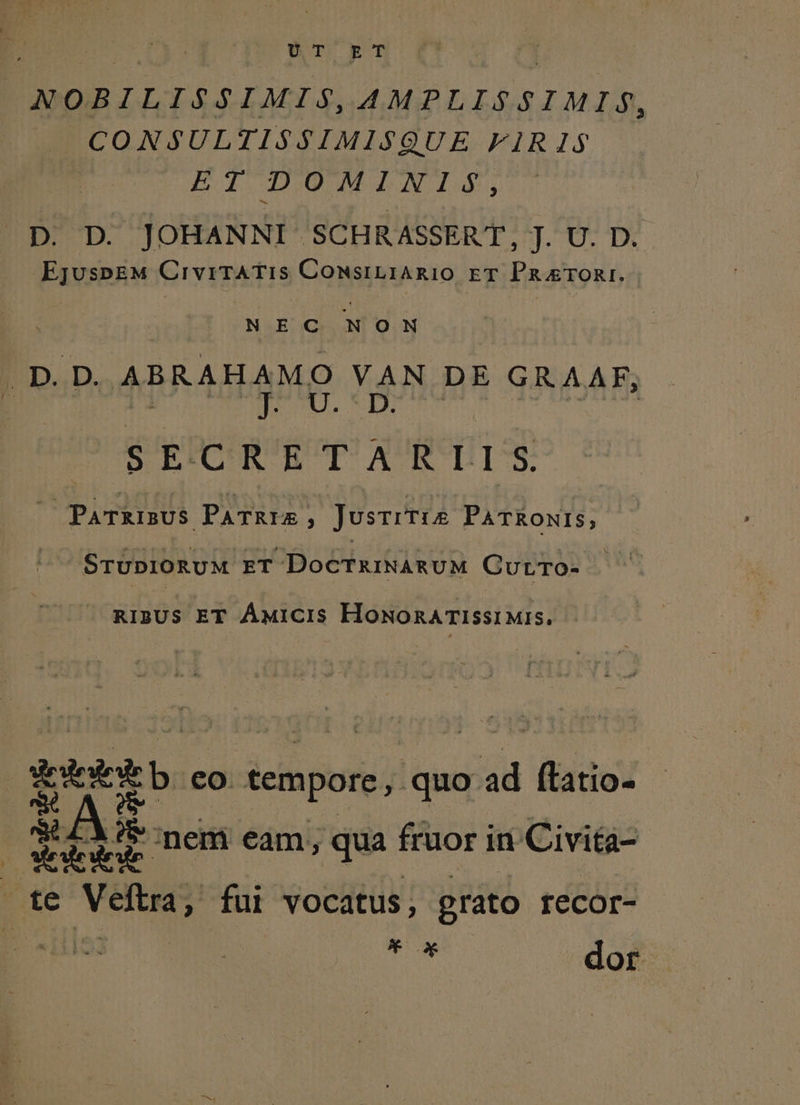 Mg UT ET 1 NOBILISSIMIS, AMPLISSIMI$S, CONSULTIS$SIMISQUE FIRI1S$ BIDOMINIGS, | p. D. JOHANNI SCHRASSERT, J. U. D. EjuspEM CivrTATIS ConsiLiARIO ET PruTORI. : NEC NON | /D.D. ABRAHAMO VAN DE GRAAF, j PETI NL XRURUNT E SE-CRETARLIS. 3 PATRIBUS PATRIA ; JusrrTis PATRONIS, | SrUpiO0RUM ET DoCTRINARUM GurtTo- . - RIBUS ET ÁMicis HOoNORATISSIMIS. | EE b. eo. tempore, quo ad ftatio- 8L LY? nem eam; qua fruor in Civita- E ILLI ri Ma He te Veftra, fui vocatus, grato recor- TW dor
