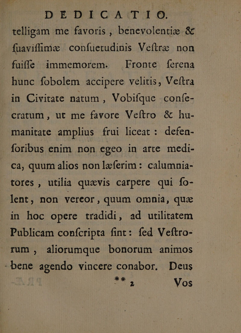 DYDÀiomad-de telligam me favoris , benevolentie &amp; fuaviffimze | confuetudinis Veftre non fuiffe immemorem. Fronte ferena hunc fobolem accipere velitis, Veftra .in Civitate natum , Vobilque confe- cratum , ut me favore Veítro &amp; hu- manitate amplius frui liceat : defen- foribus enim non egeo in arte medi- ca, quum alios non leferim : calumnia- tores , utilia quavis carpere qui fo- lent, non vereor, quum omnia, que in hoc opere tradidi, ad utilitatem Publicam confcripta fint: fed Veftro- rum, aliorumque bonorum animos. bene agendo vincere conabor. Deus |  ak t5 2 Vos