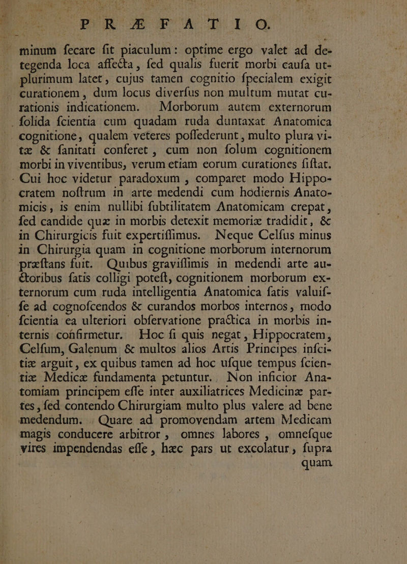 ki n LI : Bu c-r mU AD LO - minum fecare fit piaculum: optime ergo valet ad de- tegenda loca affe&amp;ta, fed qualis fuerit morbi caufa ut- plurimum latet, cujus tamen cognitio fpecialem exigit . curationem , dum locus diverfus non multum mutat cu- rationis indicationem. —. Morborum autem externorum . folida fcientia cum quadam ruda duntaxat Anatomica . cognitione, qualem veteres poffederunt , multo plura vi- tx &amp; fanitai conferet , cum non folum cognitionem morbi in viventibus, verum etiam eorum curationes fiftat. - Cui hoc videtur paradoxum , comparet modo Hippo- cratem noftrum in arte medendi cum hodiernis Anato- micis, is enim nullibi fubtilitatem Anatomicam crepat, Íed candide quz in morbis detexit memorix tradidit, &amp; in Chirurgicis fuit expertiflimus. | INeque Celfus minus in Chirurgia quam in cognitione morborum internorum preftans fuit. Quibus graviffimis in. medendi arte au- &amp;oribus fatis colligi poteft, cognitionem morborum ex- ternorum cum ruda intelligentia Anatomica fatis valuif- fe ad cognofcendos &amp; curandos morbos internos, modo fcientia ea ulteriori obfervatione pra&amp;ica in morbis in- ternis cohfirmetur. Hoc fi quis negat , Hippocratem, . Celfum, Galenum &amp; multos alios Artis. Principes infci- tiz arguit , ex quibus tamen ad hoc ufque tempus fcien- tix Medicae fundamenta petuntur. . Non inficior Ána- tomiam principem effe inter auxiliatrices Medicinz.par- tes, fed contendo Chirurgiam multo plus valere ad bene medendum. . Quare ad promovendam artem Medicam magis conducere arbitror ; omnes labores , omnefque vires impendendas effe, hzc pars ut excolatur, fupra | | | quam