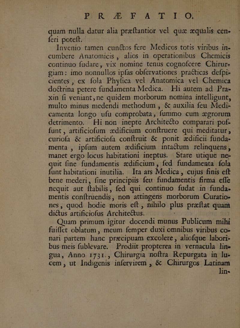 P *o p X £4 XI quam nulla datur alia praftantior vel qui zquals cen- feri poteft. | mS | | Invenio tamen cun&amp;tos fere Medicos totis viribus 1n- cumbere Anatomicis , alios 1n. operationibus Chemicis continuo fudare, vix nomine tenus cognofcere Chirur- giam: imo nonnullos ipfas obfervationes practicas defpi- cientes , ex fola. Phyfica vel Anatomica vel Chemica do&amp;rina petere fundamenta Medica. Hi autem ad. Pra- xin fi veniant, ne quidem morborum nomina intelligunt, multo minus medendi methodum , &amp; auxilia feu Medi- camenta longo ufu comprobata, fummo cum zgrorum detrimento. Hi non inepte Architecto comparari pof- funt, artificiofum zdificium conftruere qui meditatur; - curiofa &amp; artificiofa conftruit &amp; ponit xdificii funda- menta , ipfum autem zdificium inta&amp;tum relinquens; manet ergo locus habitationi ineptus. Stare utique ne- quit fine fundamentis zdificium , fed fundamenta fola funt habitationi inutilia. Ita ars Medica , cujus finis eft bene mederi, fine principiis feu. fundamentis firma efle nequit aut ftabilis, fed qui continuo fudat in funda. mentis conítruendis, non attingens morborum Curatio- nes, quod hodie moris eft , nihilo plus przftat quam di&amp;us artificiofus Archite&amp;us. rises Quam primum igitur docendi munus Publicum mihi fuiflet oblatum , meum femper duxi omnibus viribus co- nari partem hanc prsecipuam excolere, aliofque labori- bus meis fublevare. Prodiüt propterea in. vernacula line gua, Anno 173:., Chirurgia noftra Repurgata in lu- cem, ut Indigenis infervirem , &amp; —Chirurgos Latinam lin-