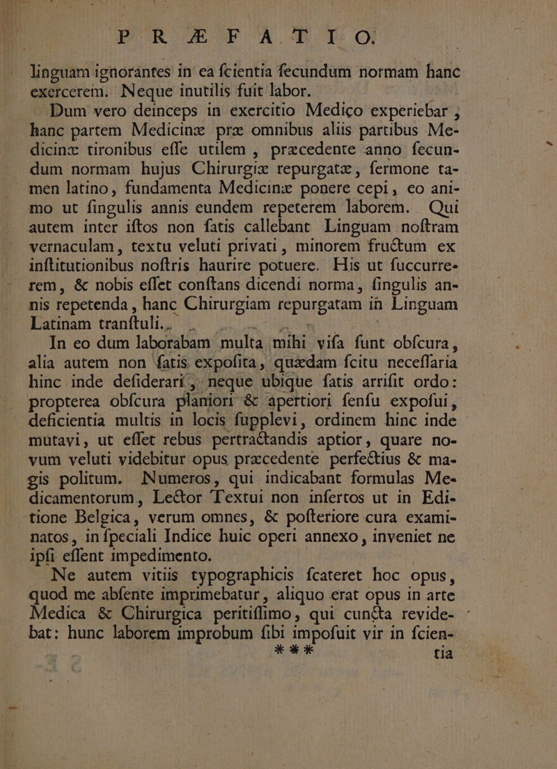 Ape R-GECOEOA CDS TO linguam i ignorantes in ea fcientia fecundum normam hanc. exercerem. Neque inutilis fuit labor. Dum vero deinceps in exercitio Medico experiebar ; hanc partem Medicinz prz omnibus aliis partibus Me- dicinz tironibus effe utilem , precedente anno fecun- dum normam hujus Chirurgiz repurgatz, fermone ta- men latino, fundamenta Medicinx ponere cepi, eo ani- mo ut fingulis annis eundem repeterem laborem. Qui autem inter iftos non fatis callebant Linguam noftram vernaculam, textu veluti privati , minorem fructum ex inftitutionibus noftris haurire potuere. His ut fuccurre- rem, &amp; nobis effet conftans dicendi norma, fingulis an- nis repetenda, hanc Chirurgiam fuge in Linguam Latinam tranftuli. . In eo dum laborabam multa mihi vifa is obícura , alia autem non fatis expofi ta, quadam fcitu. neceffaria. hinc inde defiderari/,; neque ubique fatis arrifit ordo: propterea obfcura planiori &amp; apertiori fenfu expofui, deficientia multis in locis fupplevi, ordinem hinc inde mütavi, ut effet rebus pertraétandis aptior, quare no- vum veluti videbitur opus pracedente perfectius &amp; ma- eis politum. Numeros, qui indicabant formulas Me- dicamentorum , Le&amp;or 'Textui non infertos ut in Edi- tione Belgica, verum omnes, &amp; pofteriore cura exami- natos, in Ípeciali Indice huic operi annexo , inveniet ne ipfi eflent impedimento. Ne autem vitiis typographicis fcateret hoc opus, quod me abfente imprimebatur , aliquo erat opus in arte Medica &amp; Chirurgica peritiffimo , qui cuncta revide- bat: hunc laborem improbum fibi impofuit vir in fcien- » *o*c* tia ^