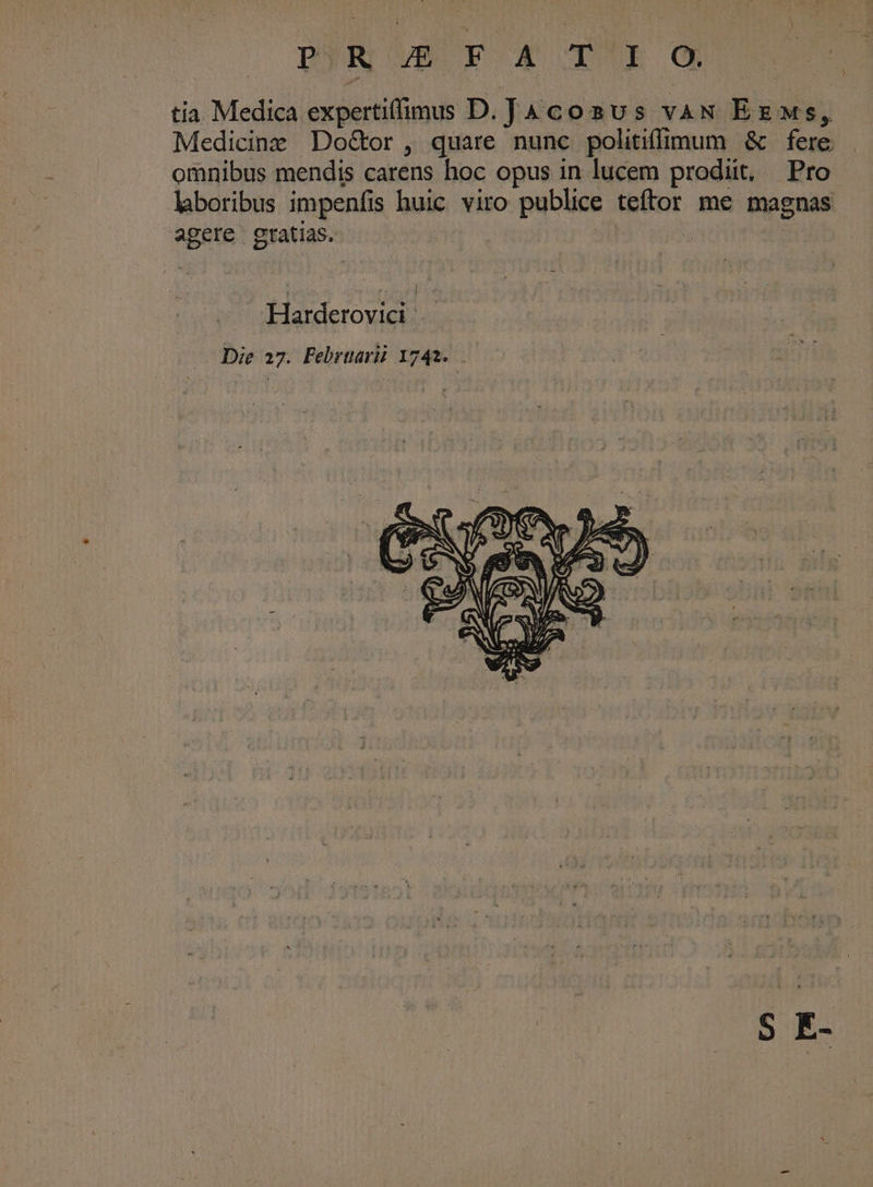 DN OVES P X o ISE OR tia Medica expertiffimuss D. Jacoaus vaN Ezxws, Medicine DoGor, quare nunc politiffimum &amp; fere omnibus mendis carens hoc opus in lucem prodiit, Pro lboribus impenfis huic viro publice teftor me magnas agere gratias. sti | Harderovict Die 27. Febrtarii 1742. S E-