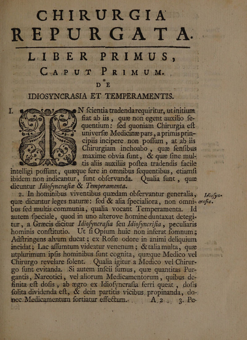 ESLIGOD.ER. RRIMUS, E. C. JP d »5 P R 1] MU. M. M ME sei -JDIOSYNCRASIA ET. TEMPERAMENTIS. ye IN fcientia tradendarequiritur, utinitium ^ fiatab us, que non egent auxilio fe- quentium: fed quoniam Chirurgia eft. univerfe Medicinz pars , a primis prin- - Q cipiis incipere, non poffum , at ab iis (5 « Chirurgiam inchoabo , que fenfibus Meis y W 9429 maxime obvia funt, &amp; que fine mul- oS LK Sens*IP .tisalis auxiliis poftea tradendis facile intelligi poffunt; queque fere in omnibus fequentibus, etiamfi — — ibidem non indicantur, funt obfervanda. . Qualia funt , quce dicuntur Jdiofyncrafie &amp; .Temperamenta. — - 9. In. hominibus viventibus quzedam obfervantur generalia ,. Idiofyi« qu: dicuntur leges:nature: fed &amp; alia fpecialiora, non omni- efie. bus fed multis:communia, qualia vocant Temperamenta. ld autem fpeciale, quod 1n uno alterove homine duntaxat detegi- tur, a Grecis dicitur. Idio/yncrafia. feu Idiofyncrifía , peculiaris hominis conftituuo. Ut fi Opium huic non inferat fomnum; Adftringens alyum ducat ; ex Rofz/ odore in animi deliquium incidat; Lac affumtum videatur venenum ; &amp;taliamulta, que utplurimum ipfis hominibus.funt cognita, queque Medico vel Chirurgo revelare folent. . Qualia igitur. à Medico vel Chirur- go funt evitanda. .Si autem anfcii fumus, qux quantitas Pur- gantis, JNNarcotici, velaliorum Medicamentorum , quibus. de- finita: eft dofis ,;ab xgro. ex Idiofyncrafia ferri queat , dofis folita.dividenda eft, &amp; dein partitis: vicibus. propinanda, do- nec. Medicamentum forüatur effe£tum.., — A,2.,, :g. Pe-