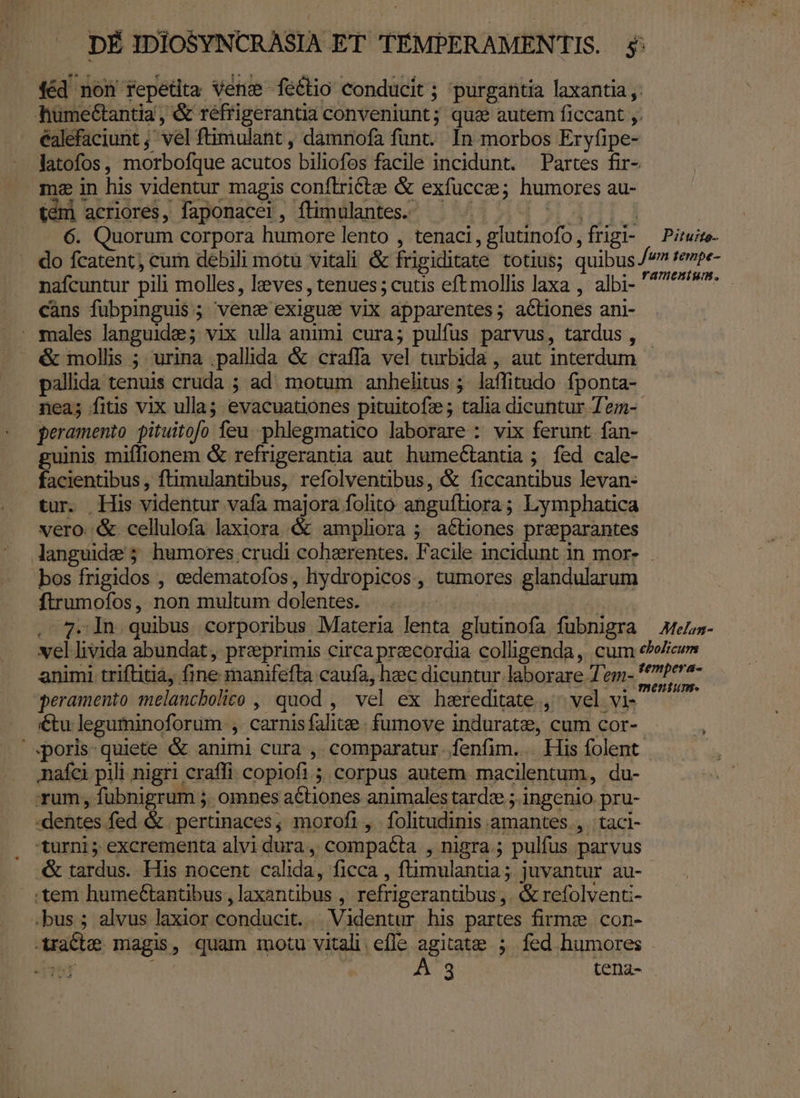 DÉ IDIOSYNCRASIA ET TEMPERAMENTIS. $ féd non repetita vens feéétio conducit ; purgantia laxantia humectantia , &amp; réfrigerantia conveniunt; qua autem ficcant ,. éalefaciunt ; vel ftimulant , dàmnofa funt. In morbos Eryfipe- latofos, morbofque acutos biliofos facile incidunt. Partes fir- mz in his videntur magis conflricte &amp; exfucce; humores au- e  y t tem] acriores, faponacer, flimulantes. A HT. 6. Quorum corpora humore lento , tenaci,glutinofo,frigi- ^ Pirwise- do fcatent; cum debili motü vitali &amp; frigiditate totius; quibus /7 fenpe- nafcuntur pili molles, leves , tenues; cutis eftmollis laxa , albi- s. càns fübpinguis ; vene exigus vix apparentes; acLiones ani- . males languide; vix ulla animi cura; pulfus parvus, tardus , &amp; mollis ; urina .pallida &amp; craffa vel turbida , aut interdum pallida tenuis cruda ; ad. motum anhelitus ;. laffitudo. fponta- nea; fitis vix ulla; evacuationes pituitofz ; talia dicuntur Tem-- peramento pituitofo feu. phlegmatico laborare : vix ferunt fan- guinis miffionem &amp; refrigerantia aut humectantia ; fed cale- facientibus, ftimulantibus, refolventibus, &amp; ficcantibus levan- tur. His videntur vafa majora folito angufliora; Lymphatica vero. &amp;. cellulofa laxiora &amp; ampliora ; actiones preparantes languide 5 humores crudi cohzrentes. Facile incidunt in mor- bos frigidos , cedematofos, hydropicos, tumores glandularum ftrumofos, non multum dolentes. |. . TT . 7. In quibus corporibus Materia lenta glutinofa fübnigra — Atena- vel livida abundat, preprimis circa preecordia colligenda, cum e»wicum animi triftitia, fine manifeftra caufa, heec dicuntur laborare 7 em- woo peramento melancbolico , quod , vel ex hereditate , ^ vel vi- , €tu leguminoforum , carnis falite. fumove induratz, cum cor- poris quiete &amp; animi cura , comparatur. fenfim... His folent nafci pili nigri craffi copiofi ; corpus autem macilentum, du- rum, fubnigrum ;. omnes actiones animales tardze ;. ingenio. pru- dentes fed &amp; pertinaces; morofi, folitudinis amantes. , | taci- 'turni ; excrementa alvi dura, compaéta , nigra ; pulfus parvus .&amp; tardus. His nocent calida, ficca , ftimulantia ; juvantur au- tem humeGantibus , laxantibus , refrigerantibus ,. &amp; refolventi- .bus ; alvus laxior conducit. Videntur his partes firmze. con- xXraCte magis, quam motu vitali. efle agitate ; fed humores
