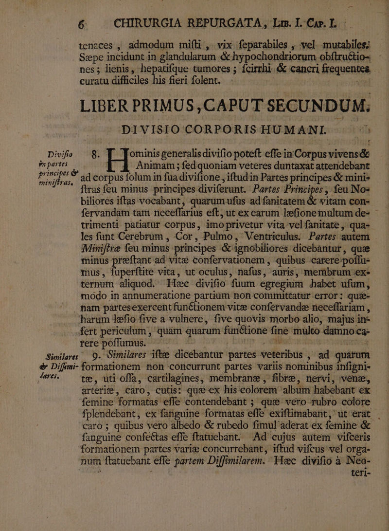 tenzces , admodum milli , . vix 'fepatabiles , vel. mutabiles; Sepe incidunt in glandularum &amp; hypochondriorum obftru&amp;tio- nes; lienis, hepatifque tumores ; Ícirrhi- &amp; cancri frequentes curatu difficiles his fieri folent. | &amp; el LIBER PRIMUS ,CAPUT SECUNDUM; DIVISIO CORPORIS HU MANI. 2 oh Diviío 8. | ]Jominisgeneralisdivifio poteft effein'Corpusvivens&amp; mpsts ——— Y 4 Animam;fedquoniam veteres duntaxat attendebant Pr bas ad corpus folum in fuadivifione , iftud in Partes principes &amp; mini» ' firasfeu minus principes diviferunt. Partes Principes , feu INo« biliores iftas vocabant, quarum ufus ad fanitatem &amp; vitam con- fervandam tam neceffarius eft, ut ex earum lefione multum de- trimenti patiatur corpus, imo privetur vita velfanitate , qua- les funt Cerebrum , Cor, Pulmo, Ventriculus. Partes autem Minifire feu minus principes &amp; ignobiliores dicebantur, quee minus preftant ad vitse confervationem , quibus ;.carere:poflu- mus, fuperftite vita, ut oculus, nafus, auris, membrum ex- ternum aliquod. Hic divifio fuum egregium &amp;habet ufum, modo in annumeratione partium non committatur error: quie- . nam partesexercent functionem vitie confervande neceffariam , harum lefio five a vulnere, five quovis morbo alio; majus in- fert periculum , quàm quarum functione fine multo damno c3- féfe'Péflunis; oun Xo ouv bot 2o ea qr5,d Simile 9. Oimilares ifte dicebantur partes veteribus , ad quarum é Diffmi- formationem non concurrunt partes variis nominibus infigni- /|5. ^ te, uti offa, cartilagines, membrane, fibre, nervi, vene, arterite, caro, cutis: qu&amp;ex his colorem album habebant ex femine formatas effe contendebant ; que vero rubro colore fplendebant, ex fanguine formatas effe exiftimabant, ut erat . caro ; quibus vero albedo &amp; rubedo fimul aderat ex femine &amp; fanguine confectas effe ftatuebant. Ad cujüs autem vifcéris formationem partes varie concurrebant, iftud vifcus vel orga- num ftatuebant effe partem Diffimilarem. Hec divifio à INeo- uen teri- ) ii LII