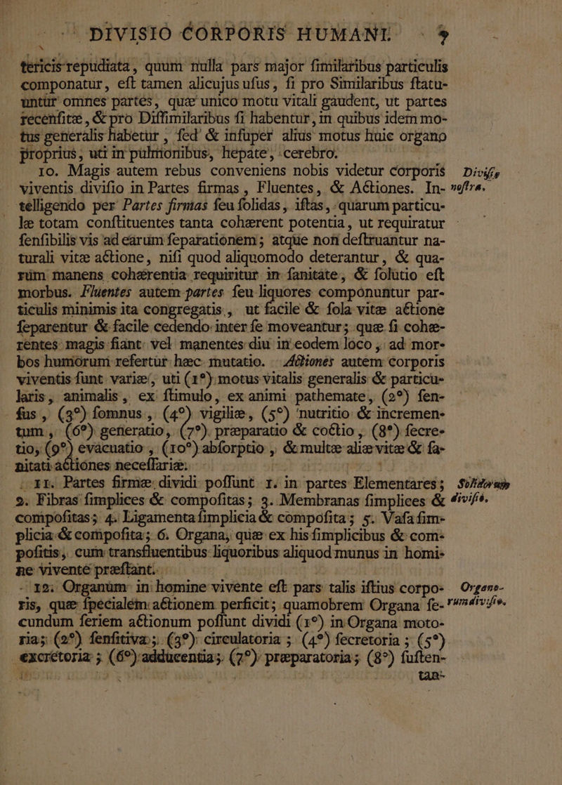 ^ pivISIOÓ CORPORIS HUMANI ^. $ b. tericis repudiata, quum nulla pars major fimilaribus particulis componatur, eft tamen alicujus ufus, fi pro Similaribus ftatu- untür omnes partés, qua' unico motu vitali gaudent, ut partes recenfite , &amp; pro Diffimilaribus fi habentur, in quibus idem mo- tus generalis habetur , fed &amp; infuper alius motus huic organo proprius, utt in pulmonibus, hepate, cerebro. TT 1o. Magis autem rebus conveniens nobis videtur Corporis Divi, viventis divifio in Partes firmas , Fluentes, &amp; Actiones. In- vera. telligendo per Partes firmas feu folidas , 1ftas, quarum particu- . ke totam conflituentes tanta coherent potentia, ut requiratur - fenfibilis vis ad earum feparationem ; atque non deftruantur na- turali vit:e aCtione, nifi quod aliquomodo deterantur, &amp; qua- rüm manens cohe&amp;rentia requiritur im fanitate, &amp; folütio eft morbus. J7uentes autem partes feu liquores componuntur par- ticulis minimis ita congregatis, ut facile &amp; fola vitae a€tione feparentur &amp; facile cedendo. inter fe moveantur; qua fi cohe- rentes magis fiant. vel manentes diu in eodem loco ,. ad; mor- bos humoruni refertür: heec. mutatio. | 44ones autem: corporis viventis funt varie, uti (1*). motus vitalis generalis &amp; particu- laris, animalis, ex ftimulo, ex animi pathemate, (2?) fen- fus , (39) fomnus , (49) vigilie, (59) 'nutritio &amp; incremen- tum ,. (6?) generatio, (7?). preparatio &amp; coctio , (8*) fecre- tio (97) evacuatio , (ro?) abforptio ,, &amp; multz ali; vite &amp; fa- pitati actiones neceffarig. |. Har aiicoqieo Y s | 1 XI. Pártes firme: dividi. poffunt. 1. in. partes Elementares; $Uf4»as 9. Fibras fimplices &amp; compofitas ; 3. Membranas fimplices &amp; 47^. compofitas; 4. Ligamenta ftmplieia &amp; compofita; s. Vafa fim- plicia-&amp; compofita; 6. Organa, qua ex his fimplicibus &amp; com- pofitis, cum transfluentibus liquoribus aliquod munus in homi- ne vivente preftant. ^ | | :0I8U Organum mn homine vivente eft pars talis iftius corpo- Orgene- ris, que fpecialém: aétionem perficit; quamobrem Organa fe- '/»4/v/». cundum feriem actionum poffunt dividi (19) in Organa moto- ria; (2*) fenfitiva:;;. (39): cireulatoria ;. (49) fecretoria ; (5?) €xcrétoria ; (69):adducentia;. (7^); preparatoria; (8?) fuften-