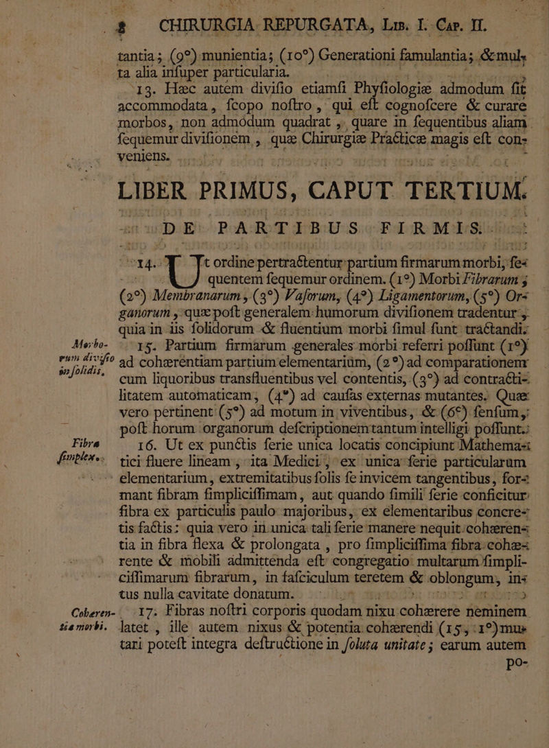 13. Hec autem divilo etiamfi Phyfiologie: admodum. fit accommodata, fcopo noflro, qui eft cognofcere &amp; curare morbos, non admódum quadrat ,. quare in fequentibus aliam . fequemur divifionem , qua Chirurgie Practice magis eft con- LIBER PRIMUS, CAPUT TERTIUM. 2n wD:En ROAGUT PBOU GS FGOR MOSS. foa 014. Y Tcordinepertra&amp;tentur partium firmarum morbi, fes ^2. «M 7 quentem fequemur ordinem. (19) Morbi Fibrarum y. (29) Membranarum ,:(3?) Paforum, (49) Lisamentorum, (5*) Ors ganorum , qux pott generalem:humorum divifionem tradentur ,. quia in iis folidorum «&amp; fluentium morbi fimul funt. traCtandi: Mele. |. r5. Parum firmarum generales morbi referri poffunt (19) L is 5 Pa ^ ad cohgerentiam partium elementariüm, (2) ad comparationenr ' cum liquoribus transfluentibus vel contentis, (3?) ad contraéti- litatem autotnaticam, (4*) ad caufas externas mutantes, Quee vero pertinent (5?) ad motum in viventibus, &amp; (69) fenfum; | poft horum organorum defcriptionemtantum intelligi poffunt: Fibra I6. Ut ex punéüiss ferie unica locatis concipiunt Mathemas Énti^*«. wei fluere lineam ;-ita Medici ; ex unica ferie particularum ^*-* elementarium, extremitatibus folis fe invicem tangentibus , for- mant fibram fimpliciffimam, aut quando fimili ferie conficitur: fibra ex particulis paulo majoribus, ex elementaribus concre- tis factis: quia vero in.unica tali ferie manere nequit.cohsren« tia in fibra flexa &amp; prolongata , pro fimpliciffima fibra.cohz- rente &amp; mobili àdmittenda eft congregatio. multarum fimpli- ciffimarun fibrarum, in fafciculum teretem &amp; oblongum, ins tus nulla:cavitate donutum:b :c.iorm amo. oocrot amabo Coberen- 17. Fibras noflri corporis quodam nixu.cohzrere neminem tamnbi. latet., ille autem. nixus &amp; potentia. coherendi (15,:1?)mue — tari poteft integra deftruétione in foluta unitate; earum autem - po-