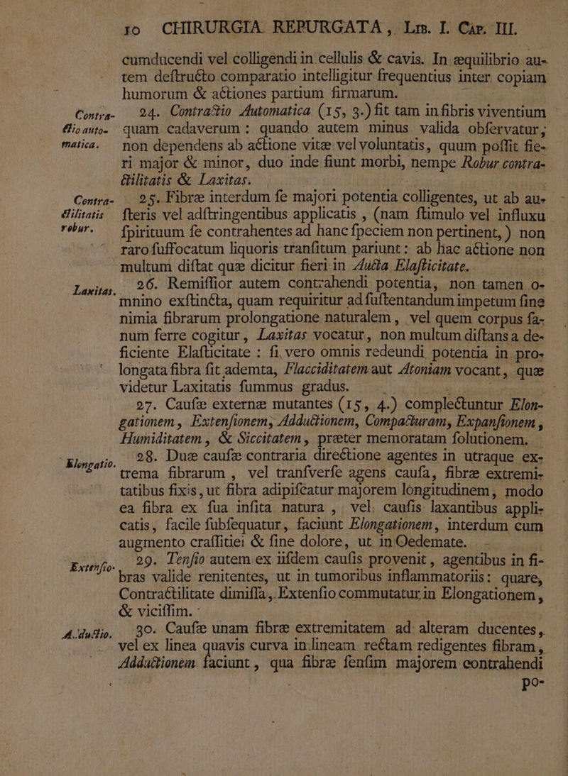 cumducendi vel colligendi in cellulis &amp; cavis. In :quilibrio au- tem deftru&amp;to comparatio intelligitur frequentius inter copiam humorum &amp; actiones partium firmarum. r | | Conya- — 24. Contra&amp;io /utomatica (15, 3.) fit tam in fibris viventium : &amp;i»s. quam cadaverum : quando autem minus valida obfervatur; ma4tka. — non dependens ab a&amp;tione vite vel voluntaus, quum poffit fie- ri major &amp; minor, duo inde fiunt morbi, nempe Robur contra- Gilitatis &amp; Laxitas. |. i e sd Contra- 25. Fibre interdum fe majori potentia colligentes, ut ab au». dilitatis — fteris vel adftringentibus applicatis , (nam ftimulo vel influxu . hw. ^ (pirituum fe contrahentes ad hanc fpeciem non pertinent,) non ' rarofuffocatum liquoris tranfitum pariunt: ab liac actione non multum diftat quz dicitur fieri in ufa. Elafficitate. VR 26. Remiffior autem contzahendi potentia, non tamen o- mnino exftin&amp;ta, quam requiritur ad fuftentandum impetum fine nimia fibrarum prolongatione naturalem , vel quem corpus fa- num ferre cogitur, Laxitas vocatur, non multum diftans a de- ficiente Elafticitate : fi, vero omnis redeundi potentia in pro- longata fibra fit ademta, Flacciditatem aut 4toniam vocant, qua videtur Laxitatis fummus gradus. je Fal tec diner cie 27. Caufz externe mutantes (15, 4.) complectuntur Elon- gationem , Extenfionemy Adduttionem, Compa&amp;uram, Expanfionem , Humiditatem , &amp; Siccitatem , praeter memoratam folutionem. - 28. Due caufz contraria directione agentes in utraque ex- trema fibrarum , vel tranfverfe agens caufa, fibra extremi- tatibus fixis, ut fibra adipifeatur majorem longitudinem , modo ea fibra ex fua infita natura , vel. caufis laxantibus appli- catis, facile fubfequatur, faciunt Elongationem, interdum cum augmento craffitiei &amp; fine dolore, ut in Oedemate. . ji 29. Tenfio autem ex iifdem caufis provenit , agentibus in fi- bras valide renitentes, ut in tumoribus inflammatoriis: quare, Contractilitate dimiffa ,. Extenfio commutatur in Elongationem, &amp; viciífim. : | XA 3o. Caufi unam fibre extremitatem ad. alteram ducentes , vel ex linea quavis curva inlineam. rectam redigentes fibram, Addu&amp;tionem. faciunt , qua fibre fenfim majorem eontrahendi ex Laxitas. ) Kengatio. Extenfio- AIductto.