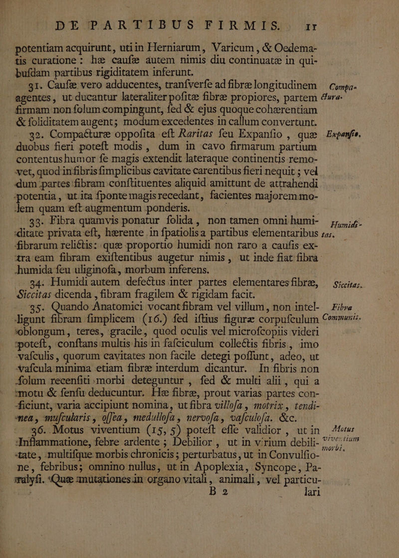potentiam acquirunt, utiin Herniarum , Varicum , &amp; Oedema- tis curatione : he caufe autem nimis diu continuate in qui- bufdam partibus rigiditatem inferunt. — gr. Caufi vero adducentes, tranfverfe ad fibre longitudinem Compa- firmam non folum compingunt, fed &amp; ejus quoque cohzrentiam &amp; foliditatem augent; modum excedentes in callum convertunt. 32. Compaéture oppofita eft Rariras feu Expanfio , que duobus fieri poteft modis , dum in cavo firmarum partium contentus humor fe magis extendit lateraque continentis remo- xet, quod in fibris fimplicibus cavitate carentibus fieri nequit ; vel dum partes fibram conftituentes aliquid amittunt de attrahendi potentia, ut.ita fponte magisrecedant, facientes majorem mo- Jem quam eft augmentum ponderis. ..83. Fibra quamvis ponatur folida, non tamen omni humi- ditate privata eft, herente .in fpatiolisa partibus elementaribus fibrarum reli&amp;tis: que proportio humidi non raro a caufis ex- Expanfro. Humidt- £5. n humida feu uliginofa, morbum inferens. — 34: Humidi autem defectus inter partes elementares fibrae, Siccitas dicenda , fibram fragilem &amp; rigidam facit. -. 35. Quando Anatomici vocant fibram vel villum, non intel- -ligunt fibram fimplicem (16.) fed iftius figurz corpufculum oblongum, teres, gracile, quod oculis vel microfcopiis videri :poteft, conftans multis his in fafciculum collectis fibris, imo vafculis , quorum cavitates non facile detegi poffunt, adeo, ut SXafcula minima etiam fibre interdum dicantur. In fibris non folum recenfiti morbi deteguntur , fed &amp; multi alii, qui a motu &amp; fenfu deducuntur. Hz fibre, prout varias partes con- | ficiunt, varia accipiunt nomina, ut fibra villofa , motrix , tendi- nea , anufcularis , o[Jea , medullofa , nervofa, vafculofa. &amp;c. — - . $6..Motus viventium (15, 5) poteft effe validior , ut in Xnflammatione, febre ardente ; Debilior , ut in virium debili- tate , multifque morbis chronicis ; perturbatus , ut in Convulfio- ne, febribus; omnino nullus, ut in Apoplexia, Syncope, Pa- salyfi. Que anutationes in organo m animali , vel particu- / | 2 lari Sfcettas.. Fibra Comsmusiti. Motus QIVEzIUum morbi,