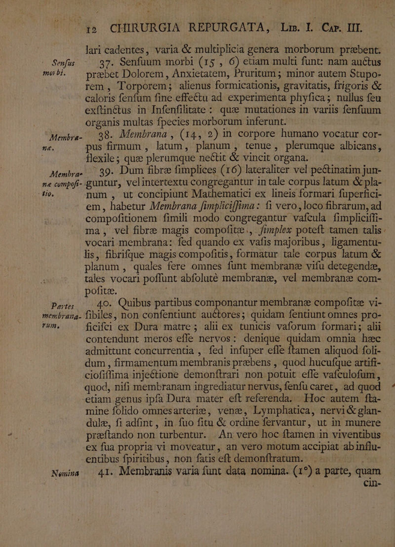 lari cadentes, varia &amp; multiplicia genera morborum przbent. Seus -. 937. Senfuum morbi (15 , 6) etiam multi funt: nam auctus meb. — prsbet Dolorem , Anxietatem, Pruritum ; minor autem Stupo- rem , Torporem; alienus formicationis, gravitatis, frígoris &amp; caloris fenfum fine effectu ad. experimenta phyfica; nullus feu exfünétus in Infenfilitate : que mutationes in variis fenfuum organis multas fpecies morborum inferunt. Membra- 38. Membrana , (14, 2) in corpore humano vocatur cor- né. pus firmum , latum, planum , tenue, plerumque albicans, : flexile; que plerumque ne&amp;tit &amp; vincit organa. Menbra- 39. Dum fibre fimplices (16) lateraliter vel pectinatim jun- ne cmpofi- guntur, velintertextu congregantur in tale corpus latum &amp; pla- io. num , ut concipiunt Mathematici ex lineis formari fuperfici- em, habetur Membrana fimplicilJina : t1 vero , loco fibrarum, ad compofiüonem fimili modo congregantur vafcula fimpliciffi- ma, vel fibre magis compofitee., fimplex poteft tamen talis vocari membrana: fed quando ex vafis majoribus, ligamentu- lis, fibrifque magis compofitis, formatur tale corpus latum &amp; planum , quales fere omnes funt membrane vifu detegendz, tales vocari poffunt abfoluté membranz, vel membranz com- pofitee. ; | SEEK | Pots 40. Quibus partibus componantur membrane compofitee vi- menbrang- fibiles, non confentiunt auctores; quidam fentiunt omnes pro- rim, ficifci ex Dura matre; alii ex tunicis vaforum formari; alii : contendunt meros effe nervos: denique quidam omnia hzc admittunt concurrentia , fed infuper efle ftamen aliquod foli- dum , firmamentum membranis praebens , quod hucufque artifi- quod, nifi membranam iügrediatur nervus, fenfu caret, ad quod etiam genus Ipfa Dura mater eft referenda. Hoc autem fta- mine folido omnesarterie , vene, Lymphatica, nervi&amp; glan- dule, fi adfint , in fuo fitu &amp; ordine fervantur, ut in munere s ex fua propria vi moveatur, an vero motum accipiat abinflu- entibus fpiritibus, non fatis eft demonflratum. j