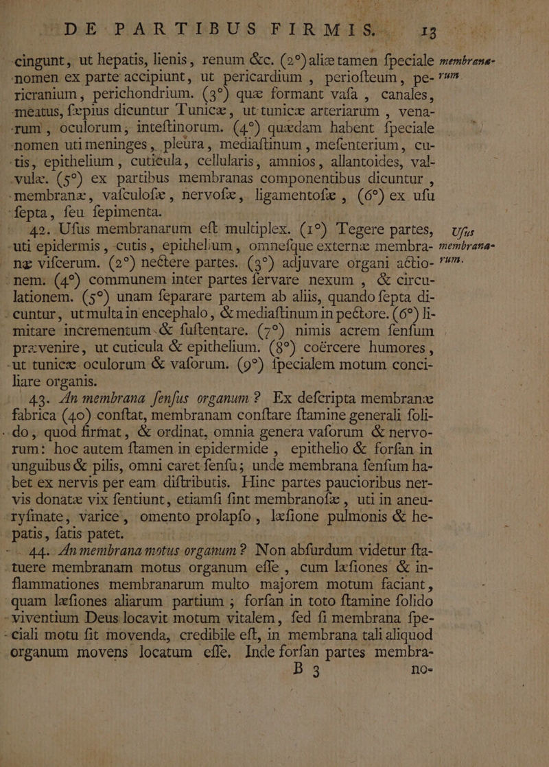ricranium , perichondrium. (3?) que formant vafa , canales, 4meatus, fzpius dicuntur Tunicz, uttuniczx arteriarum , vena- Tum , oculorum; inteftinorum. (4?) quxdam habent fpeciale nomen utimeninges, pleura, mediaftinum , mefenterium, cu- tis, epithelium , cutiéula, cellularis, amnios, allantoides, val- vule. (5?) ex partübus membranas componentibus dicuntur , -membranz, vafculofe , nervofx,. ligamentofe , (69) ex ufu fepta, feu fepimenta. tls | - 42. Ufus membranarum eft multiplex. (19?) 'Tegere partes, -uti epidermis , cutis, epithelium , omnefque externz membra- ng vifcerum. (2?) nectere partes. (3?) adjuvare organi actio- .nem. (4?) communem inter partes fervare nexum , &amp; circu- lationem. (59?) unam feparare partem ab aliis, quando fepta di- -cuntur, ut multain encephalo , &amp; mediaftinum in pectore. (6?) li- mitare incrementum .&amp; fuftentare. (7?) nimis acrem fenfum prevenire, ut cuticula &amp; epithelium. (8?) coércere humores , -ut tunice- oculorum &amp; vaforum. (9?) fpecialem motum conci- lare organis. Toc 43. Zn membrana fenfus organum 2. Ex defcripta membrane fabrica (40) conftat, membranam conflare ftamine generali foli- do, quod firfnat , &amp; ordinat, omnia genera vaforum &amp; nervo- rum: hoc autem ftamen in epidermide , epithelio &amp; forfan in unguibus &amp; pilis, omni caret fenfu; unde membrana fenfum ha- bet ex nervis per eam diftributis. Hinc partes paucioribus ner- . vis donatx vix fentiunt, etiamfi fint membranofz , uti in aneu- -ryfmate, varice, omento prolapfo, lxfione pulmonis &amp; he- patis , fatis patet. | | -- 44- Znmembrana motus organum ? Non abfurdum videtur fta- tuere membranam motus organum effe, cum lxfiones &amp; in- flammationes membranarum multo majorem motum faciant, quam lefiones alarum partium ; forfan in toto ftamine folido - viventium Deus locavit motum vitalem, fed fi membrana fpe- -ciali motu fit movenda, credibile eft, in membrana tali aliquod organum inovens locatum efle, Inde forfan partes membra- : B 3 no« U/nus membrana- rum.