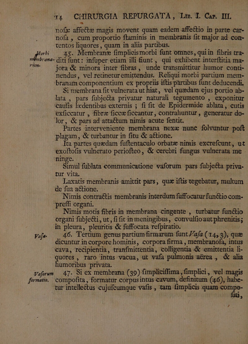 nofz affect: magis movent quam eadem affeGtio in parte car- nofa, cum proportio ftaminis in membranis fit major ad. con- tentos liquores , quam in aliis partibus. Hrhtrepud | 2 dt 45. Membrane fimplieismorbi funt omnes, quiin fibris tra- Vvbrana- diti funt: infuper etiam illi fiunt , qui exhibent interftitia ma- Koo joraX&amp; minora inter fibras, unde transmittitur humor conti- | nendus, velretineturemittendus. Reliqui morbi partium. mem- 'branam componentium ex propriis iftis pártibus funt deducendi, Si menibrana fit vulnerataut hiat, vel quedam ejus portio ab- lata , pars fübjecta privatur naturali tegumento , exponitur caufis kedentibus externis ; fi fit de Epidermide ablata, cutis exficcatur , fibrz ficcz ficcantur , contrahuntur , generatur do- lor, &amp; pars ad attactum nimis acute fentit. Ave Partes interveniente membrana nexa nunc folvuntur poft plagam, &amp; turbantur in fitu &amp; aCtione. | d Ita partes quedam fuüftentaculo orbatz nimis excrefcunt, ut exolftofis vulnerato periofteo, &amp; cerebri fungus vulnerata me . ninge. Simul füblata communicatione vaforum pars fubjecta priva- tur vita. | | t Laxatis membranis amittit pars, qua iftis tegebatur, multum de fua aCtione. . : Nimis contractis membranis interdum füffocatur functio com- preffi organi. | ' | .. Nimis motis fibris in membrana cingente , turbatur functio organi fubje&amp;ti, ut , fi fit in meningibus, convulfioaut phrenitis; in pleura, pleuritis &amp; füffocata refpiratio. Va[e- 46. ertum genus partium firmarum funt afa (145 3), quee dicuntur in corpore hominis, corpora firma , membranofa, intus cava, recipientia, tranfimittentia, colligentia .&amp; :emittentia li- - quores , raro intüs vacua, ut vafa pulmonis aérea , « alia humoribus privata. Ad | | Vafowm 47. Si ex membrana (39) fimpliciffima , fimplici, vel magis fermatio,/ compofita , formatur corpus intus cavum, definitum (46), habe- | tur intellectus cujufeumque vafis , tam fimplicis imc rci i o ui, iy