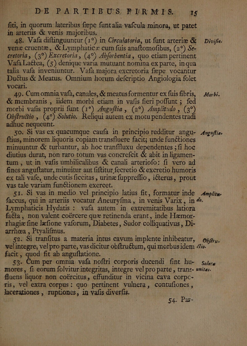 fiti, in quorum lateribus fiepe funtaliavafcula minora, ut patet in arterus &amp; venis majoribus. Jul dM i 48. Vafa diftinguuntur (19) in Circulatoria, ut funt arterie &amp; — Divife. . venz cruenta, &amp; Lymphatic x cum füis anaftomofibus, (2?) Se- cretoria , (3?) Excretoria , (49) Ab[orbentia , quo etiam pertinent Vafa Laétea, (5) denique varia mutuant nomina ex parte, inqua talia vafa inveniuntur. . Vafa majora excretoria fepe vocantur Ductus &amp; Meatus. Omnium horum defcriptio. Angiologia folet VOCari. | : ! : 49. Cum omnia vafa, canales, &amp; meatusformentur ex füisfibris, Morti. &amp; membranis , iidem morbi etiam in vafis fieri poffunt ;. fed morbi vafis proprii funt (1?) Zngu[Ha , (99) Zmplitudo , (3? - Obfiru&amp;io ,. (4?) Solutie. Reliqui autem ex motu pendentes tradi adhuc nequeunt. | E iu 4o. Si vas ex quacumque caufa in principio redditur angu- faguffie. fius, minorem liquoris copiam transfluere facit; unde functiones minuuntur &amp; turbantur, ab hoc tranffluxu dependentes ; fi hoc diutius durat, non raro totum vas concrefcit &amp; abit in ligamen- tum, utin vafis ümbilicalibus &amp; canali arteriofo: fi vero ad . fines anguftatur, minuitur aut fiftitur fecretio &amp; excretio humoris ex tali vafe, unde cutis ficcitas , urinz fuppreffio , i&amp;terus, prout - vas tale variam functionem exercet. | 51. Si vas in medio vel principio latius fit, formatur inde 4mpzre- faccus, qui in arteriis vocatur Aneuryfma , in venis Varix , in 7. Lymphaticis Flydatis : vafa autem in extremitatibus latiora fa&amp;ta , non valent coércere qux retinenda erant, inde Hamor- rhagiz fine lzfione vaforum, Diabetes , Sudor colliquativus , Di- arrhea , Ptyalifmus. | 52. Si tranfitus a materia intus cavum implente inhibeatur, 645, velintegre, vel pro parte, vas dicitur obftruétum, qui morbus idem «e. facit, quod. fit ab anguftatione. : 53. Cum per omnia. vafa noflri corporis ducendi fint hu- 4,4 . mores, fi eorum folviturintegritas, integre vel pro parte , trans- wnitas. flaens liquor. non caércitus, effunditur in vicina cava corpc- ris, vel extra corpus: quo. pertinent vulnera, contufiones, lacerationes , ruptiones, in vafis diverfis. j | 54. Par-