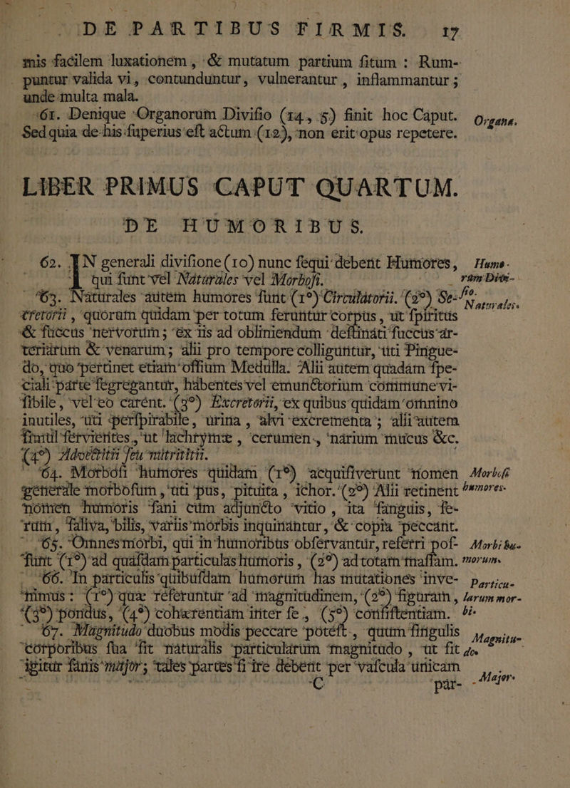 mis facilem luxationem , '&amp; mutatum partium fitum : Rum- . puntur valida vi, contunduntur, vulnerantur , inflammantur 5 unde multa mala. | »61. Denique 'Organorum Divifio (14, 5) finit hoc Caput. . Sed quia de-his fuperius eft aCtum (12), non erit: opus repetere. e Organa. LIBER PRIMUS CAPUT QUARTUM. CO c BE HUMORIBUS. | .— 62. IN generali divifione(1o) nunc fequi debent Mutmores, — Have. 653. : | qui funt vel Nararales vel Morbofi. — | ram Di-: . Naturales autem humores Tünt (19) Cirmilátorii. (99) Sese. s retorii,' quorut quidam per totum ferunturcorpus, utfpiritis —— *«&amp; fuccus nervorum ; ^éx 1is ad obliniendum :deftináti fuccus ar- teriirüm &amp; venarum; alii pro tempore colliguritur, titi Pirigue- do, quo pertinet etiam'offium Medulla. Alii autem quadám fpe- ciali'parte fegregantur, habentes vel emunétorium cotririune vi- fibile, vel'eo carént. (8?) Excretorii, ex quibus quidam 'ornino inutiles, üti qperfpirabile, urina , alvi excrementa ; alii autem Trail fervierites,, ut 'lichryrme , cerunien., 'narium mucus &amp;c. (a9) Mdoetiii Teu mdtritiri. v isfiineid : — *64. Motboti humores quidam (19) acquifiverünt momen Aer getierale Tmorbofum , tti pus, pituita , ichor. (29) Alii retinent ^reres- nomen tumori fani eli Sianito 'wiio, ita (unguis, fe- rut, Taliva, bilis, variis morbis inquiriántur , &amp; copi peccarit. ^ 65. Omnesmorbi, qui in humoribus obférvantur, referri pof- Atorbitu. - funt (19) ad quafdarn particulas humoris , (29?) ad totam tnaffam. mer. . 66. In particulis quibufdam hümorüm has mutationes inve- p, mimus: (r^) qux réferuntur 'ad magnitudinem, (29) figuram , Zerum mor- *(39) pondus, (49) coh«rentiam ititer fe, ( » corififtentiam. . ^? ^ ov. Mugpnitudo duobus modis peccare potéft., quum firigulis MUN corporibus füa 'fit maturalis particularum nagnitüdo , ut fit ;;. pitur fanis mutfor; tales partes fir ire debent per vafcula urticam . Major: