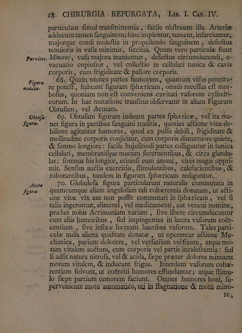 particulàm fimul tranfrittentia , facile obftruunt illa. Arteries . adducunt tamen fanguinem; hinc implentur, tument, infarciuntur, majorque cordi moleftia in propellendo fanguinem , defectus . tenuioris in vafis minimis, ficcitas. Quum vero particule fiunt Pavvitas, Minores , vafa majora inaniuntur , defectus circumducendi ,. e-. vàcuatio copiofior , vel'colle&amp;tio in cellulari tunica &amp; cavis: corporis, cum frigiditate &amp; pallore corporis. Fistra 68.. Quum omnes partes humorum, quanturri vifus penetra: muia. re poteft, habeant figuram fpharicam, omnis receffus eft mor- | bofus, quoniam non eft conveniens cavitati vaforum cylindri- corum. Ín hac mutatione trantitus obfervatur i in aliam Fi iguram Obtufam, vel Acutam. . Le) Obsfa — 69. Obtufam figaram induunt partes fpherice , vel ita ma- Jgwe — net figura in partibus fanguini tradius, quoües actione vitze de- biliore agitantur humores ; quod ex pulfu debili, frigiditate &amp; mollitudime corporis conjicitur, cum corporis diuturniore quiete, - fomno longiore: facile hujufmodi partes colliguntur in tunica cellulari, membranifque mucum fecernentibus, &amp; circa glandu- . . das: fomnus hislongior, etiamfi eum amant, vires magis oppri- mit. Senfim auctis exercitiis , ftimulantibus , calefacientibus , &amp; roborantibus, tandem in figuram fpharicam rediguntur. ' Jut 70. Globulofa figura particularum naturalis commutata in fKgwa. — quamcumque aliam àngulofam tali cohaerentia donatam , ut acti- one vitx vix aut non poffit commutari in fpharicam , vel fi talia ingeruntur, alimenti , vel medicamenti, aut. veneni nomine, probet nobis Acrimoniam variam , five libere circumducantur cum alis humoribus , fed impingentes in latera vaforum coér- centium , five infixe haereant lateribus vaforum. Tales parti- cula: nulla aliena qualitate donate , ut operentur actione Me- chanica, pariunt dolorem, vel verfatilem velfixum, atque mo- ^. tum vitalem auctum, cum corporis vel partis incalefcentia: fed f1 adíit natura nitrofa, vel &amp; acida, fxpe prater dolores minuunt motum vitalem, &amp; inducunt frigus. Interdum vaforum cohz- rentiam folvunt, ut coé&amp;rciti humores effundantur; atque ftimu- lo fxpe partium tumorem faciunt... Omnes humores boni, fu- perveniente Inotu automatico, ug in ftagnatione &amp; motu mino- IO: