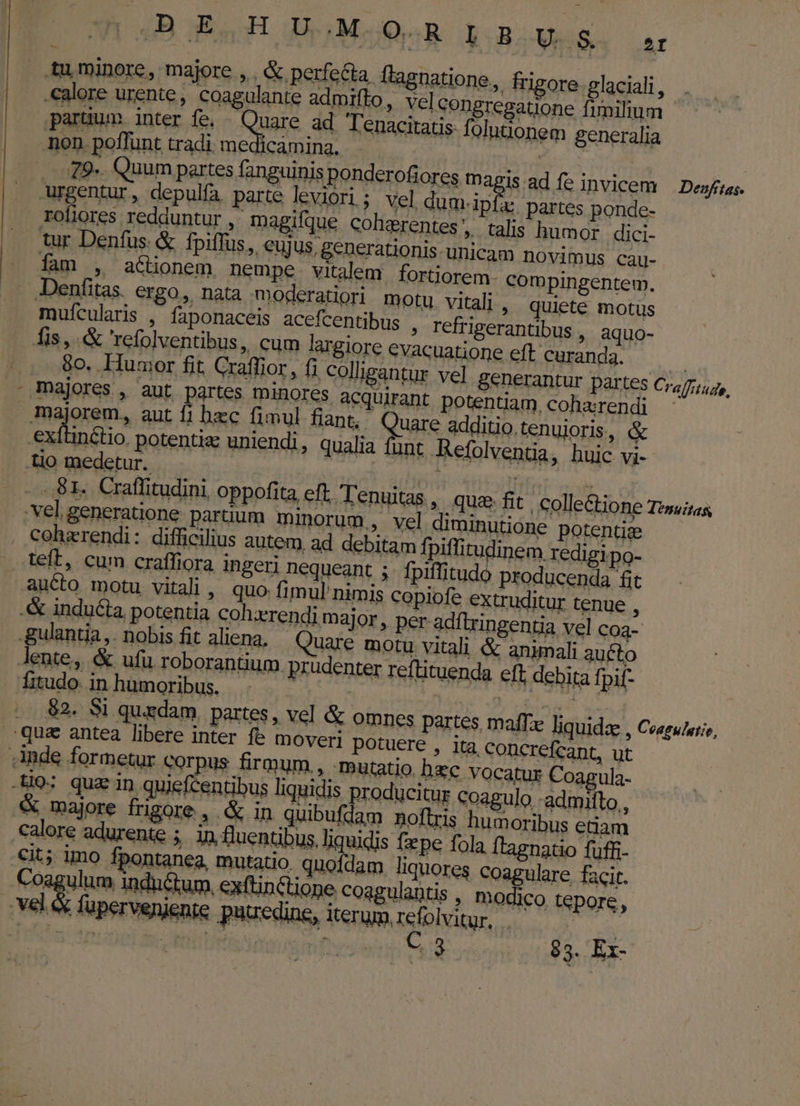 4B E,H U.M SR boBoUsS. ar .calore urente, Ccoagulante admifto, vel congregatione fimilium partum. inter fe. di ad Tenacitatis fülutionem generalia non. poffunt tradi, me licaming, | j 79. Quum partes fanguinis ponderofiores —Dagis ad fe invicem | Dexfsas. urgentur, depulfa parte leviori; vel dum-ipfa: partes ponde- roliores redduntur , magifque colisrentes, talis humor dici tur Denfus &amp; fpiffus, eujus, generationis-unicam novimus cau- | . fam , a&amp;üonem. nempe vitalem fortiorem. compingentem. -Denfitas. ergo, nata moderatiori motu. vitali, quiete motus mufcularis , faponaceis acefcentibus ; refrigerantibus , aquo- fis, &amp; refolventibus, cum largiore evacuatione eft curanda. | 80. umor fit Craffior , fi colligantur vel generantur partes Cra (ftu ^ - majores , aut partes minores acquirant potentiam,coharendi - majorem, aut fi hzc fimul fiant, : Quare additio. tenujoris , &amp; E potentia uniendi, qualia funt Refolventia, hui DL .lio medetur. Ha TES ..S81. Craffitudini, oppofita eft, Tenuitas , qua fit | colle&amp;ione Tis, vel generatione partium minorum, vel diminutione potentiz . Coherendi: difficilius autem ad debitam fpiffitudinem. redigipo- teft, cum craffiora ingeri nequeant ; fpiftitudo producenda &amp; aucto motu vitali , quo fimul' nimis copiofe extruditur tenue : .&amp; inducta potentia coh:erendi major , per adftzin entia vel cog? Iente, &amp; ufu roborantium prudenter reftituenda cft debita fpif- ftudo inhumoribus. . D vus dn $2. Si quxdam partes, vel &amp; omnes partes maf liquida , Coagulutie, qua antea libere inter fe moveri potuere , ita. concrefcant, ut Ande formetur corpus firmum, mutatio hxc Vocatur Coagula- .ti9: quz in. quiefcentibus liquidis producitur coagulo admilto, &amp; majore frigore, &amp; in quibufdam noflris humoribus ctia calore adurenie ; in fluentibus, liquidis fepe fola ftagnatio fuffi- ione coagulantis , modico tepore, erum, refolvitur, Pe