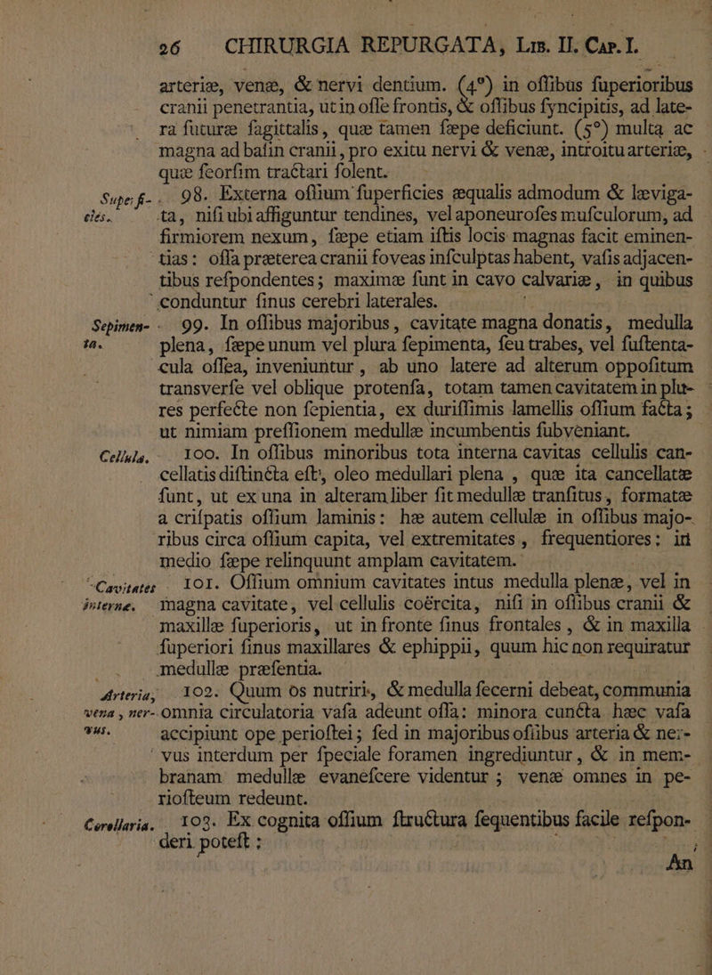 arterie, vena, &amp; nervi dentium. (4) in offibus fuperioribus cranii penetrantia, utin ofle frontis, &amp; offibus fyncipitis, ad late- ra future fagittalis, quz tamen fzepe deficiunt. (57) multa ac quie e feorfim tra&amp;tari folent. Sue f.. 98. Externa oflium fuperficies zequalis vs &amp; leviga- eles. ta, nifiubiaffiguntur tendines, velaponeurofes mufculorum, ad firmiorem nexum, fepe eüam iftis locis magnas facit eminen- tias: offa preterea cranii foveas infculptas habent, vafis adjacen- tibus refpondentes; maxime funt in cavo: calvatiz , in quibus .—. «onduntur finus cerebri laterales. Sepimen- .. 99. In offibus majoribus, cavitate magna donacs , medulla ^. ^ plena, fepeunum vel plura fepimenta, feu trabes, vel fuftenta- «ula offea, inveniuntur, ab uno latere ad alterum oppofitum res perfecte non fepientia, ex duriffimis lamellis offium fata ; ut nimiam preffionem medulle incumbentis fubveniant. Cells, | 100. In offibus minoribus tota interna cavitas cellulis can- cellatis diftincta eft; oleo medullari plena , qui ita cancellatze funt, ut ex una in alteram liber fit medulle tranfitus, formatze à crifpatis offium laminis: hz autem cellule in offibus: majo-. ribus circa offium capita, vel extremitates , HOuentigEes :odü medio fepe relinquunt amplam cavitatem. ^Cavitater / 101. Offium omnium cavitates intus medulla plene, vel in Perse. inagna cavitate, vel cellulis coércita, nifi in offibus cranii &amp; fuperiori finus maxillares &amp; ephippii, quum hic non requiratur amedulle prefentia. - Mrteriagto o2: Quum os nutriri, &amp; medulla fecerni debeat, communia vena , ner-.omnia circulatoria vafa adeunt offa: minora cun&amp;a hzc vafa kein accipiunt ope perioftei; fed in majoribus ofiibus arteria &amp; ne:- | vus interdum per fpeciale foramen ingrediuntur, &amp; in mem- branam medulle evanefcere videntur ; veni omnes in pe- . rlofteum redeunt. Cerellaria, — 102. Ex cognita offium ftructura à fequentibus facile. repone