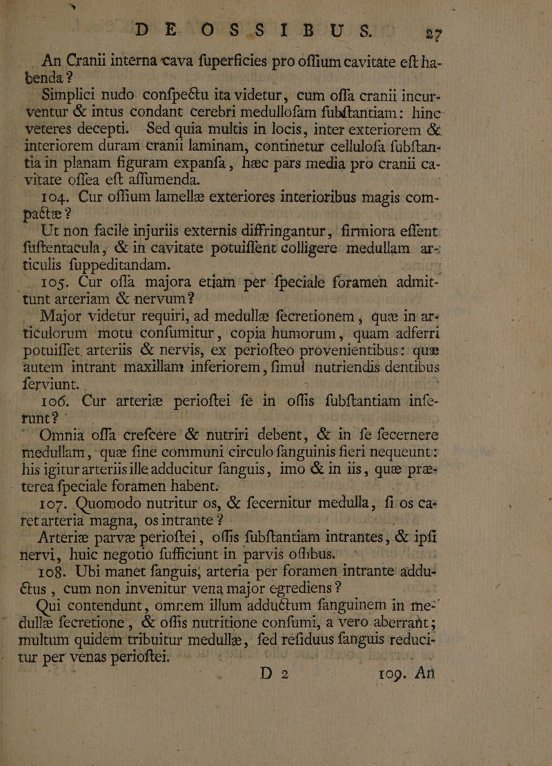 ESO SSUS IOOU SO dw An Cranii interna cava füperficies pro offium cavitàte et ha- bendat ? Simplici nudo confpe&amp;tu i ita videtur, cum offa cranii incur- ventur &amp; intus condant cerebri medullofam fubftantiam: hinc veteres decepti. Sed quia multis in locis, inter exteriorem &amp; tia in planam figuram expanfa, hec pars media pro cranii CA-. 104. Cur offium lamelle exteriores interioribus magis com- patte ? Ut non facile injuriis externis diffringantur, firmiora effent. fuftentacula, &amp; in cavitate Htm i colligere medullam ar- ticulis füppeditandam. ^ 105. Cur offa majora etjam per fpeciale foramen admit- . Major videtur requiri, ad medulle fecretionem , quee in ar- ticulorum motu confumitur, copia humorum , quam adferri potuiffet. arteriis &amp; nervis, ex periofteo provenientibus: qua autem intrant maxillam inferiorem, fimul nutriendis dentibus ferviunt. . | 106. Cur arterie perioftei fe in off s fubftantiam infe- runt? ' ' Omnia offa crefcere' &amp; nutriri debent, &amp; in fe fecernere medullam , que fine communi circulo fanguinis fieri nequeunt: his igitur arteriis ille adducitur fanguis, imo &amp; in iis, que pra» 107. Quomodo nutritur os, &amp; fecernitur medulla, fi os ca- retarteria magna, osintrante * ? Arteri parvze perioftei, offis fübftantiam i intrantes, &amp; ipfi nervi, huic negotio füfficiunt in parvis offibus. 108. Ubi manet fanguis, arteria per foramen intrante addu: tus , cum non invenitur vena major egrediens? ui contendunt , omrem illum adductum fanguinem in mez dull fecretione , &amp; offis nutritione confumi, a vero aberrant ; multum quidem. tribuitur medulle : fed vases d reduci- tur per venas perioftei. |