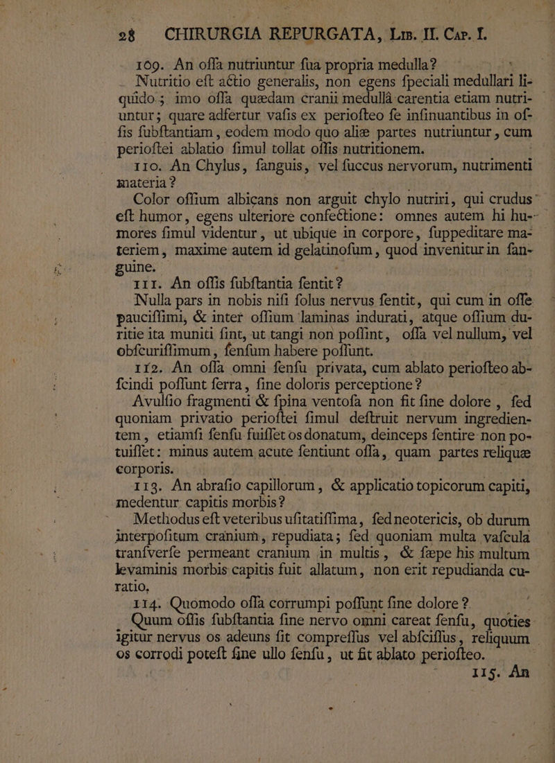 169. An offa nutriuntur fua propria medulla? Nutritio eft atio generalis, non egens fpeciali medalla li- quido.; imo offa quzdam cranii medullá carentia etiam nutri- untur; quare adfertur vafis ex periofteo fe infinuantibus in of- fis fabftantiam , eodem modo quo alie partes nutriuntur , cum perioftei ablatio fimul tollat offis nutritionem. 110. An Chylus, fanguis, vel fuccus nervorum, nutrimenti snateria? | Color offium albicans non arguit chylo nutriri, qui crudus: eft humor, egens ulteriore confectione: omnes autem hi hu-- mores fimul videntur, ut ubique in corpore, fuppeditare ma- teriem, maxime autem id Belannolum quod inveniturin fan- guine. | iir. Àn offis fubftantia fentit? Nulla pars in nobis nifi folus nervus fentit, qui cum in offe pauciffimi, &amp; inter offium laminas indurati, atque offium du- ritie ita muniti fint, ut tangi non poflint, offa vel nullum, vel obfcuriffimum , fenfum habere poffunt. 112. An ofla omni fenfu privata, cum ablato periofteo ab- fcindi poffunt ferra, fine doloris perceptione? Avulfio fragmenti &amp; fpina ventofa non fit fine dolore , fed quoniam privatio perioftei fimul deftruit nervum ingredien- tem, etiamfi fenfu fuiflet os donatum, deinceps fentire: non po- tuiflet: minus autem acute fentiunt offa, quam partes Ehe corporis. 113. An abrafio capillorum , &amp; applicatio topicorum capiti, medentur: capitis morbis? Methodus eft veteribus ufitatiffima, fed neotericis, ob durum anterpofitum cranium, repudiata; fed quoniam multa vafcula tranfverfe permeant cranium in mults, &amp; fepe his multum levaminis morbis capitis fuit allatum, non erit repudianda cu- ratio, | 114. Quomodo offa corrumpi poffunt fine dolore ? Quum offis fubftantia fine nervo omni careat fenfu, quoties. igitur nervus os adeuns fit compreflus vel abfciffus , reliquum : Os Sorel poteft fne ullo fenfu, ut fit ablato periofteo. / : I$. Án