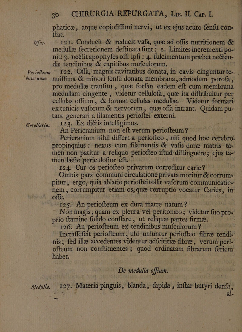 Mega atque copiofiffimi nervi, ut ex ejus acuto fenfu cón« - at. EUM dc SEA . Bfus. 121. Conducit &amp; reducit vafa, quz ad offis nutritionem &amp; medulle fecretionem deftinatafunt : »?. Limites incrementi po- nit: 3. neétitapophyfes offi ipfi : 4. fulcimentum praebet necten- dis tendinibus &amp; capitibus mufculorum. | Perioflesm ^ 129. Offa, magnis cavitatibus donata, in cavis cinguritur te-. | uuum. nuiffima &amp; minori fenfü donata membrana, admodum porofa, pro medulle tranfitu , qui forfan eadem eft cum membrana medullam cingente , videtur cellulofa, quee ita diftribuitur per cellulas offium, &amp; format cellulas medulle.:. Videtur formari ex tunicis vaforum &amp; nervorum , quz offa intrant. Quidam pu- tant generari a filamentis perioflei externi. Cwellayig, 123. Ex di€tis intelligimus. | Ln An Pericranium | non eft verum periofteum ? VER Pericranium nihil differt a periofteo , nifi quod hoc cerebro: propinquius: nexus cum filamentis &amp; vafis dure matris ta- men non patitur a reliquo periofteo iftud diftinguere; ejus ta- 1tnen Lefio periculofior eft... : BU HANC nu iis r24. Cur os periofleo privatum corroditur carie? Omnis pars communi circulatione privata moritur &amp; corrum- pitur, ergo, qui ablatio perioftei tollit vaforum communicatic- nem, corrumpitur etiam os,que&amp; corruptio vocatur Caries, im offe. pu gin ihe ! jo a p6s 25. Àn periofteum ex dura màtre natum? à Non magis , quam ex pleura vel peritonzo; videtur fuo pro- prio ftamine folido conftare, ut reliquae partes firmae. 126. An periofteum ex tendinibus mufculorum ? uh 7ncraffefcit periofteum , ubi uniuüntur periofteo fibre tendi- his; fed ille accedentes videntur adfcititie fibre, verum peri- ofteum non conftituentes ; quod ordinatam fibrarum feriem habet. | ; : | ] De medulla o[fium. | Medal, — 127. Materia pinguis, blanda, fapida,, inftar butyri denfa, Th