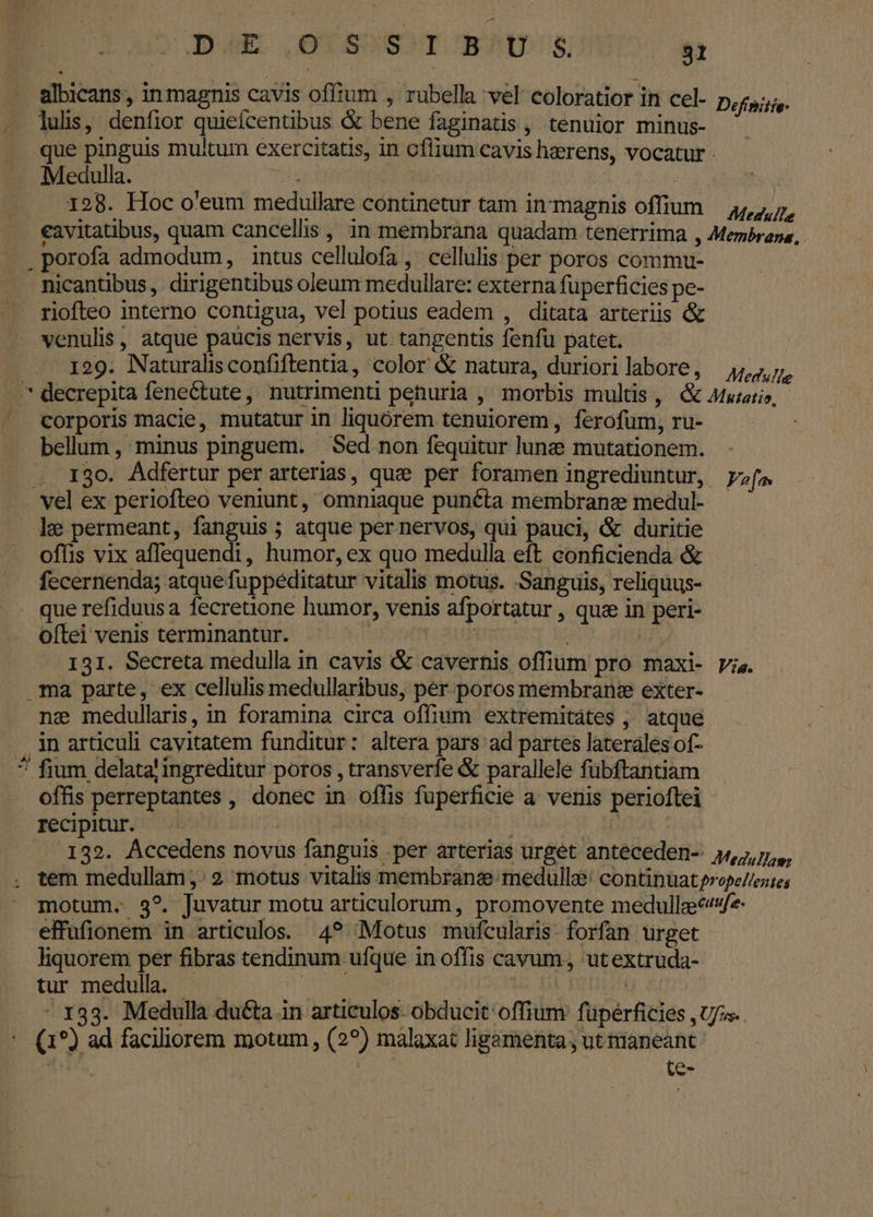 albicans, in magnis cavis offium , rubella vel coloratior in cel- Definitie- . luli, denfior quiefcentibus &amp; bene faginatis , tenuior minus- que pinguis multum exercitatis, in oflium cavis haerens, vocatur - Medulla. dup | 128. Hoc o'eum medullare continetur tam in'magnis offium — 44,7, eavitatibus, quam cancellis , in membrana quadam tenerrima , Membrane , porofa admodum, intus cellulofa, cellulis per poros commu- - Ricantibus, dirigentibus oleum medullare: externa fuperficies pe- riofteo interno contigua, vel potius eadem , ditata arteriis &amp; venulis, atque paucis nervis, ut tangentis fenfu patet. -. 129. Naturalisconfiftentia, color &amp; natura, duriorilabore, — 4/,7,7, ^* decrepita fenectute, nutrimenti pehuria , morbis multis, &amp; 4uiari», corporis macie, mutatur in liquorem tenuiorem , ferofum, ru- bellum , minus pinguem. — Sed non fequitur lune mutationem. . 130. Adfertur per arterias, quee per foramen ingrediuntur, pa vel ex periofleo veniunt, omniaque punéta membrane medul- le permeant, fanguis; atque per nervos, qui pauci, &amp; duritie offis vix affequendi, humor, ex quo medulla eft conficienda &amp; fecernenda; atque fuppéditatur vitalis motus. Sanguis, reliquus- .. querefiduusa fecretione humor, venis afportatur , qua in peri- oftei venis terminantur. H | | TUM MI 131. Secreta medulla in cavis &amp; cavernis offium pro maxi- vis. ma parte, ex cellulis medullaribus, pér poros membrans exter- nz medullaris, in foramina circa offium extremitátes ,' atque . jn articuli cavitatem funditur: altera pars ad partes laterales of- 7 fium delata! ingreditur poros , transverfe &amp; parallele fübftantiam offis perreptantes , donec in offis fuperficie a. venis perioftei recipitur. —— » | j .132. Accedens novus fanguis .per arterias urget anteceden- j/,,,7,,, tem medullam ,: 2. motus vitalis membranae medullae continuat?rope//este; motum. 3?. Juvatur motu articulorum, promovente medullecvfe effufionem in articulos. 4? Motus mufcularis forfan urget liquorem per fibras tendinum ufque in offis cavum, utextruda- tur medulla. - T ME | , - 133. Medulla duéta in articulos- obducit offium füperficies , Ufas.. (1*) ad faciliorem motum , (29) màálaxat ligamenta , ut tüaneant EUM : te-