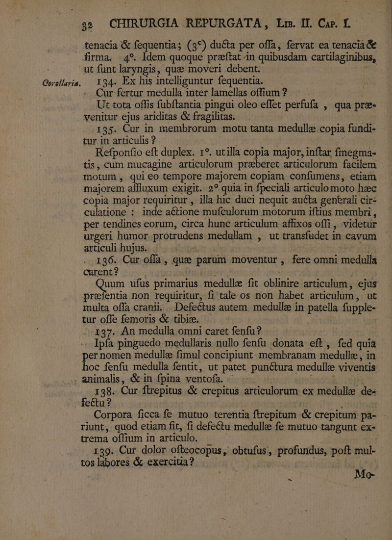 . tenacia &amp; fequentia; (3*) du&amp;a per offa, fervat ea tenacia &amp; firma. 49. ldem quoque preftat án quibusdam cartilaginibus, ut funt laryngis, que moveri debent. Gerellaris; || 194. Ex his intelliguntur fequentia. | Cur fertur medulla 1nter lamellas offiuum? | . Ut tota offis fubftantia pingui oleo effet perfufa » qua pre venitur ejus ariditas &amp; fragilitas. 135. Cur in membrorum motu tanta meduli copia fündi- tur.in articulis ?. Refponfio eft duplex. 1?. ut illa c copia major, inftar fmegma- tis, cum mucagine articulorum preberet articulorum facilem motum , qui eo tempore majorem copiam confumens, etiam majorem affluxum exigit. 2? quia in fpeciali articulo moto hzc copia major requiritur ,- illa hic duci nequit aucta generali cir- culatione : inde actione mufculorum motorum iftius membri , per tendines eorum, circa hunc articulum affixos offi , videtur urgeri humor. protrudens medullam , ut cransfadet in cavum articuli hujus... | 136. Cur offa, que parum. moventur , E omni medulla curent? RES ufus primarius. Amedulle fit oblinire articulum , ejus prefentia non requiritur, fi tale os non habet articulum , ut multa offa cranii. |. Defeétus autem. medulle in patella fupple- tur offe femoris &amp; tibice. 137. An medulla omni caret fenfu? . Ipfa pinguedo medullaris nullo fenfu donata eft, fed quia per nomen medulle fimul concipiunt membranam medulle, in. hoc fenfu medulla fentit, ut patet punétura medullae viventis . animalis, &amp;in fpina ventofa. 138. Cur ftrepitus &amp; crepitus articulorum ex medullee de: fectu? | Corpora ficca fe mutuo terentia (irepitum &amp; crepitum pa- riunt, quod etiam fit, fi defettu medulle fe mutuo tangunt ex- trema offium in articulo. 139. Cur dolor ofteocopus, obtufus, dime: ds sini: toslabores &amp; exerciua? . — | Mo-