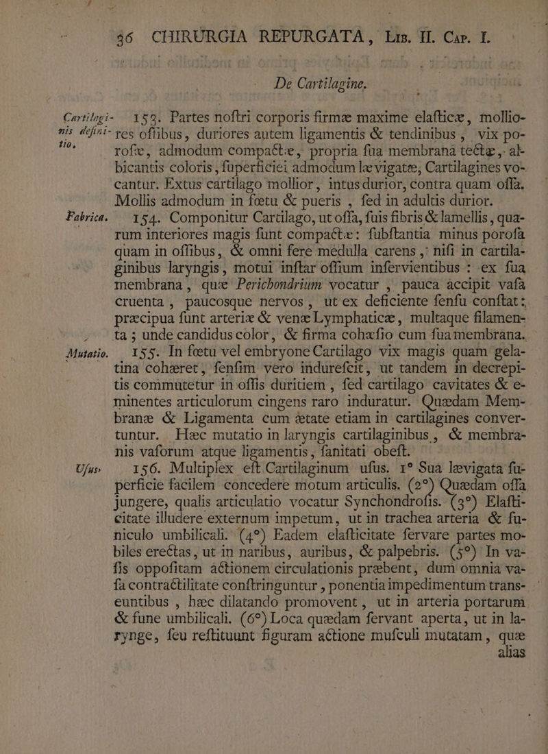 De Cartilagine. 2is defin i 1:0, Fabrica. P4 U/us» tes ofüibus, duriores autem ligamentis &amp; tendinibus ,. vix po- bicantis coloris fuperficiei admodum lae vigatre; Cartilagines VO-. cantur. Extus cártilago mollior, intus durior, contra quam offa. Mollis admodum in feetu &amp; pueris , fed in adultis durior. 154. Componitur Cartilago, ut offa, fuis fibris &amp; lamellis , qua- rum interiores magis funt compact: fubftantia minus porofà quam in offibus, &amp; omni fere medulla carens ,' nifi in cartila- ginibus laryngis , motui inflar offium infer vientibus : ex fua membrana, quse Perichondrium vocatur , pauca accipit vafa cruenta , paucosque nervos, ut ex deficiente fenfu conftat :. pracipua funt arterie &amp; venz Lymphaticae , multaque filamen- ta ; unde candiduscolor, &amp; firma coh«fio cum fuamembrana. 155. In fetu vel embryone Cartilago vix magis quam gela- tina cohzeret, fenfim vero indurefcit, ut tandem in decrepi- tis commatetur in offis duritiem , fed cartilago cavitates &amp; e- minentes articulorum cingens raro induratur. Quedam Mem- brane &amp; Ligamenta cum éetate etiam in cartilagines conver- tuntur. lec mutatio in laryngis cartilaginibus , &amp; membra- nis vaforum atque ligarnentis,, fanitati obeft. 156. Mulüplex eft Cartülaginum ufus. 1? Sua levigata fu- perficie facilem concedere motum articulis. Sie Quaedam offa jungere, qualis articulatio vocatur Synchondrofis. (3*) Elafti- citate illudere externum impetum, ut in trachea arteria &amp; fu- niculo umbilical. (4*) Eadem elafticitate fervare partes mo- biles erectas, ut in naribus, auribus, &amp; palpebris. (59) In va- fis oppofitam à&amp;tionem circulationis prebent, dum omnia va- euntibus , hec dilatando promovent, ut in arteria portarum. &amp; fune umbilicali. (69) Loca quzdam fervant aperta, ut in la- rynge, feu reftituunt figuram actione mufculi mutatam , quce alias